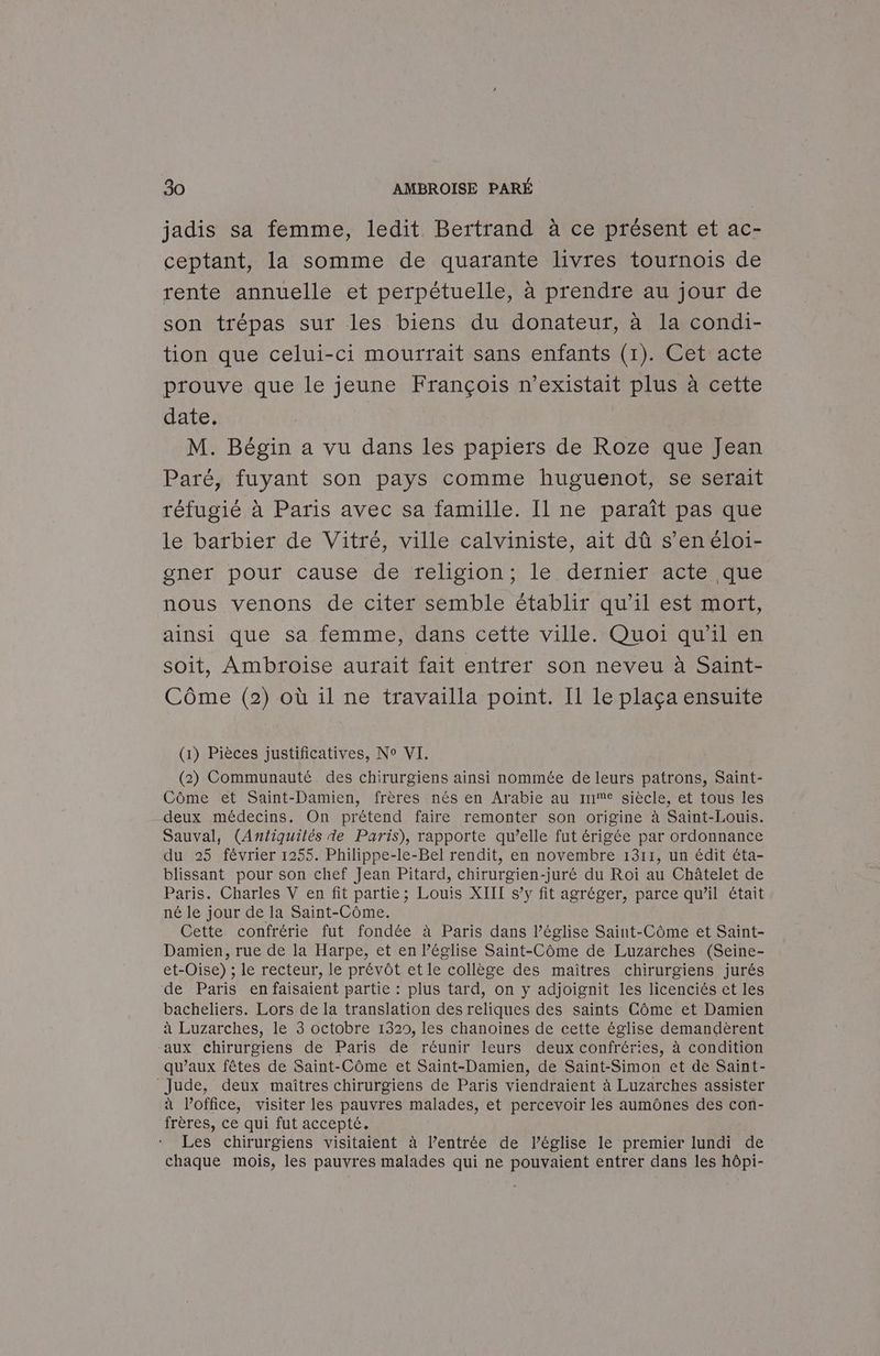 jadis sa femme, ledit Bertrand à ce présent et ac- ceptant, la somme de quarante livres tournois de rente annuelle et perpétuelle, à prendre au jour de son trépas sur les biens du donateur, à la condi- tion que celui-ci mourrait sans enfants (1). Cet acte prouve que le jeune François n'existait plus à cette date. | M. Bégin a vu dans les papiers de Roze que Jean Paré, fuyant son pays comme huguenot, se serait réfugié à Paris avec sa famille. Il ne paraît pas que le barbier de Vitré, ville calviniste, ait dû s’en éloi- gner pour cause de religion; le dernier acte que nous venons de citer semble établir qu’il est mort, ainsi que sa femme, dans cette ville. Quoi qu'il en soit, Ambroise aurait fait entrer son neveu à Saint- Côme (2) où il ne travailla point. Il le plaça ensuite (1) Pièces justificatives, No VI. (2) Communauté des chirurgiens ainsi nommée de leurs patrons, Saint- Côme et Saint-Damien, frères nés en Arabie au re siècle, et tous les deux médecins. On prétend faire remonter son origine à Saint-Louis. Sauval, (Antiquilés de Paris), rapporte qu’elle fut érigée par ordonnance du 25 février 1255. Philippe-le-Bel rendit, en novembre 1311, un édit éta- blissant pour son chef Jean Pitard, chirurgien-juré du Roi au Châtelet de Paris. Charles V en fit partie; Louis XIII s’y fit agréger, parce qu’il était né le jour de la Saint-Côme. Cette confrérie fut fondée à Paris dans l’église Saint-Côme et Saint- Damien, rue de la Harpe, et en l’église Saint-Côme de Luzarches (Seine- et-Oise) ; le recteur, le prévôt et le collège des maîtres chirurgiens jurés de Paris en faisaient partie : plus tard, on y adjoignit les licenciés et les bacheliers. Lors de la translation des reliques des saints Côme et Damien à Luzarches, le 3 octobre 1329, les chanoines de cette église demandèrent aux chirurgiens de Paris de réunir leurs deux confréries, à condition qu'aux fêtes de Saint-Côme et Saint-Damien, de Saint-Simon et de Saint- Jude, deux maîtres chirurgiens de Paris viendraient à Luzarches assister à Poffice, visiter les pauvres malades, et percevoir les aumônes des con- frères, ce qui fut accepté. Les chirurgiens visitaient à l’entrée de l’église le premier lundi de chaque mois, les pauvres malades qui ne pouvaient entrer dans les hôpi-