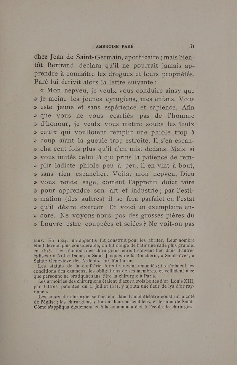 chez Jean de Saint-Germain, apothicaire ; mais bien- tôt Bertrand déclara qu’il ne pourrait jamais ap- prendre à connaître les drogues et leurs propriétés. Paré lui écrivit alors la lettre suivante : « Mon nepveu, je veulx vous conduire ainsy que »> je meine les jeunes cyrugiens, mes enfans. Vous > este jeune et sans espérience et sapience. Afin > que vous ne vous .ecartiést. pas. de «l’homme > d’'honour, je veulx vous mettre soubs les ïeulx » ceulx qui voulloient remplir une phiole trop » coup aiant la gueule trop estroite. Il s’en espan- > cha cent fois plus qu’il n’en mist dedans. Maïs, si » vous imités celui là qui prins la patience de rem- » plir ladicte phiole peu à peu, il en vint à bout, » sans rien espancher. Voilà, mon nepveu, Dieu » vous rende sage, coment l'apprenti doict faire » pour apprendre son art et industrie ; par l’esti- >» mation (des aultres) il se fera parfaict en l’estat quil désire exerceñ WEnI voir un exemplaire/en- » core. Ne voyons-nous pas des grosses pières du » Louvre estre couppées et sciées? Ne voit-on pas taux. En 1554, un appentis fut construit pour les abriter. Leur nombre étant devenu plus considérable, on fut obligé de bâtir une salle plus grande, en 1615. Lee réunions des chirurgiens eurent souvent lieu dans d’autres églises : à Notre-Dame, à Saint-Jacques de la Boucherie, à Saint-Vves, à Sainte Geneviève des Ardents, aux Mathurins. Les statuts de la confrérie furent souvent remaniés ; ils réglaient les conditions des examens, les obligations de ses membres, et veillaient à ce que personne ne pratiquât sans titre la chirurgie à Paris. Les armoiries des chirurgiens étaient d’azur à trois boîtes d’or. Re XIII, par lettres patentes du 15 juillet 1611, y ajouta une fleur de 1ys d’or ray- onnée. Les cours de chirurgie se faisaient dans l’amphithéâtre construit à côté de Péglise ; les chirurgiens y tinrent leurs assemblées, et le nom de Saint- Côme s’appliqua également et à la communauté et à l’école de chirurgie.