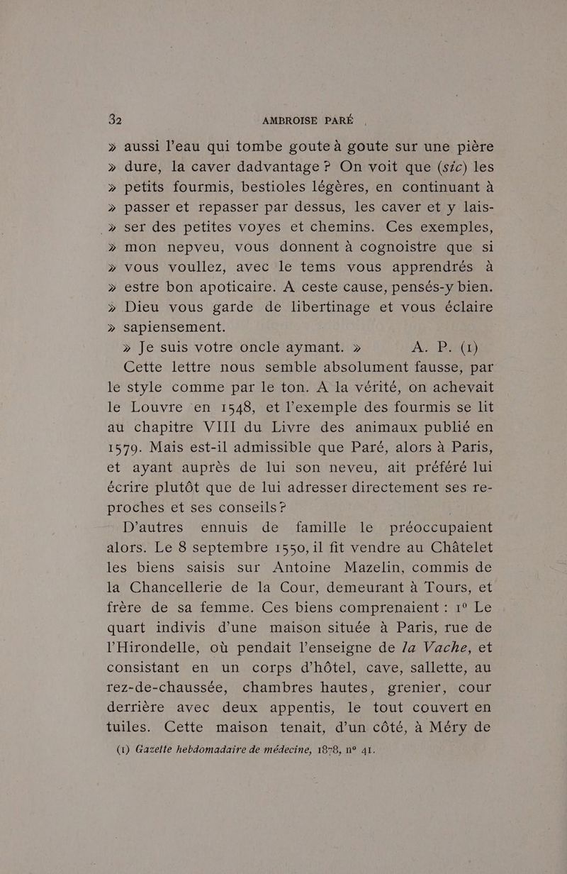 > aussi l’eau qui tombe goute à goute sur une pière » dure, la caver dadvantage ? On voit que (sic) les » petits fourmis, bestioles légères, en continuant à » passer et repasser par dessus, les caver et y lais- _»> ser des petites voyes et chemins. Ces exemples, >» mon nepveu, vous donnent à cognoiïistre que si >» vous voullez, avec le tems vous apprendrés à » estre bon apoticaire. À ceste cause, pensés-y bien. » Dieu vous garde de libertinage et vous éclaire > sapiensement. > Je suis votre oncle aymant. » A. P. (1 Cette lettre nous semble absolument fausse, par le style comme par le ton. A la vérité, on achevait le Louvre en 1548, et l'exemple des fourmis se lit au chapitre VIII du Livre des animaux publié en 1579. Mais est-il admissible que Paré, alors à Paris, et ayant auprès de lui son neveu, ait préféré lui écrire plutôt que de lui adresser directement ses re- proches et ses conseils? | D’autres ennuis de famille le préoccupaient alors. Le 8 septembre 1550, il fit vendre au Châtelet les biens saisis sur Antoine Mazelin, commis de Ja” Chancellerie de ‘1a/Coùur, demeurant Aa lours; et frère de Sa femme. Ges biens comprenant ele quart indivis d’une maison située à Paris, rue de l’'Hirondelle, où pendait l'enseigne de /a Vache, et consistant en un corps d'hôtel, cave, sallette, au rez-de-chaussée, chambres hautes, grenier, cour derrière ‘avec:\deux* appentis, le tout couveraen tuiles. Cette maison tenait, d’un côté, à Méry de (1) Gazelte hebdomadaire de médecine, 1878, n° 41.