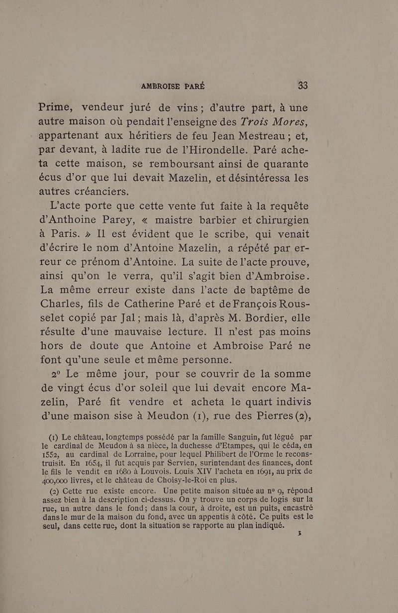 Prime, vendeur juré de vins; d'autre part, à une autre maison où pendaïit l'enseigne des Trois Mores, appartenant aux héritiers de feu Jean Mestreau; et, par devant, à ladite rue de l'Hirondelle. Paré ache- ta cette maison, se remboursant ainsi de quarante écus d’or que lui devait Mazelin, et désintéressa les autres créanciers. | L'acte porte que cette vente fut faite à la requête d'Anthoine Parey, « maistre barbier et chirurgien à Paris. > Il est évident que le scribe, qui venait d'écrire le nom d’Antoine Mazelin, a répété par er- reur ce prénom d'Antoine. La suite de l’acte prouve, ainsi qu'on le verra, qu’il s’agit bien d'Ambroise. La même erreur existe dans l’acte de baptême de Charles, fils de Catherine Paré et de François Rous- selet copié par Jal; mais là, d’après M. Bordier, elle résulte d’une mauvaise lecture. Il n’est pas moins hors de doute que Antoine et Ambroise Paré ne font qu’une seule et même personne. | o° Le même jour, pour se couvrir de la somme de vingt écus d’or soleil que lui devait encore Ma- zelin, Paré fit vendre et acheta le quart indivis d’une maison sise à Meudon (1), rue des Pierres (2), (x) Le château, longtemps possédé par la famille Sanguin, fut légué par le cardinal de Meudon à sa nièce, la duchesse d’Etampes, qui le céda, en 1552, au cardinal de Lorraine, pour lequel Philibert de l’'Orme le recons- truisit. En 1654, il fut acquis par Servien, surintendant des finances, dont le fils le vendit en 1680 à Louvois. Louis XIV l’acheta en 1691, au prix de 400,000 livres, et le château de Choisy-le-Roï en plus. (2) Cette rue existe encore. Une petite maison située au n° o, répond assez bien à la description ci-dessus. On y trouve un corps de logis sur la rue, un autre dans le fond; dans la cour, à droite, est un puits, encastré dansle mur de la maison du fond, avec un appentis à côté. Ce puits est le seul, dans cette rue, dont la situation se rapporte au plan indiqué. 3