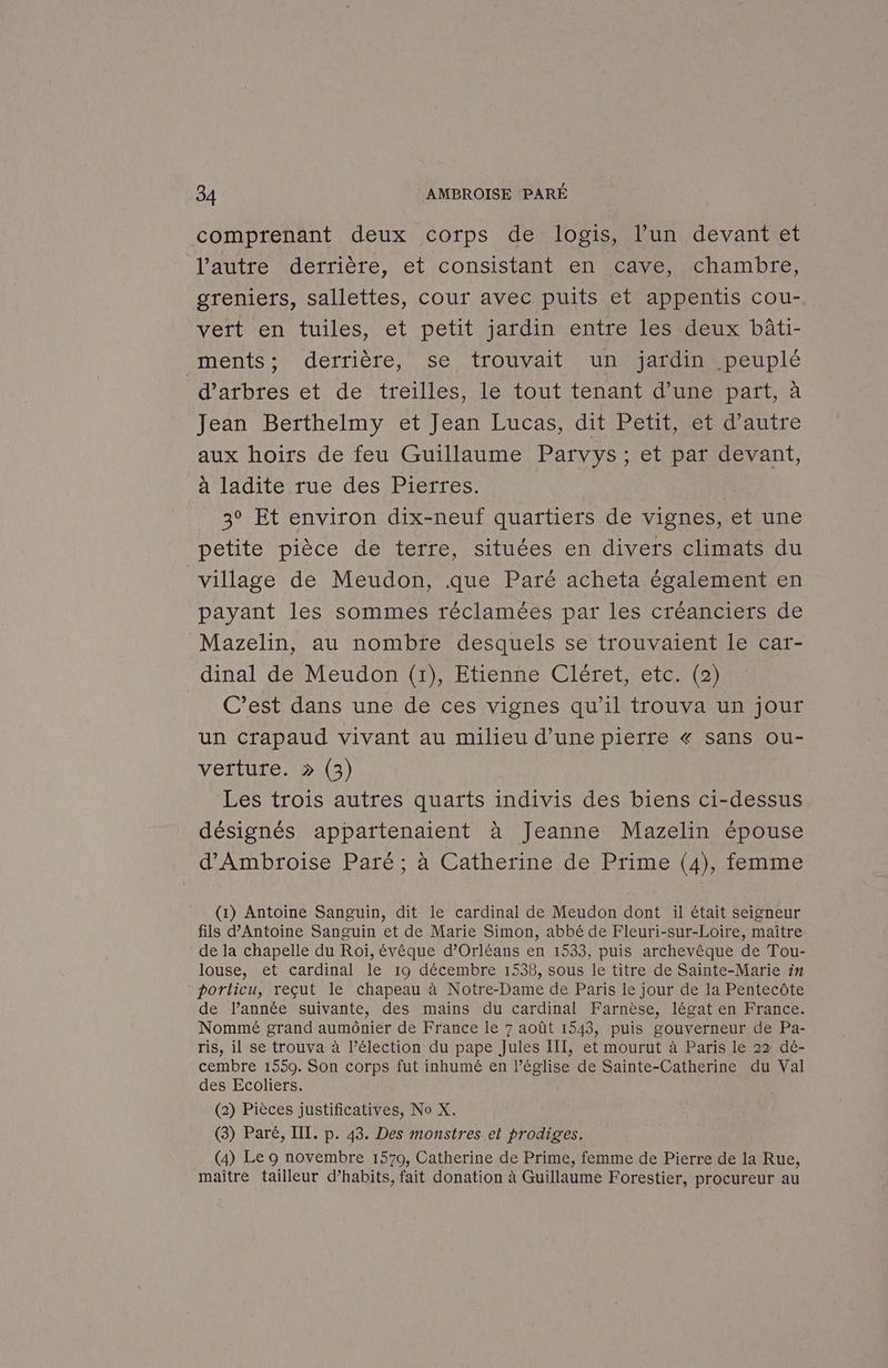 comprenant deux corps de logis, l’un devant et l’autre derrière, et consistant en cave, chambre, greniers, sallettes, cour avec puits et appentis cou-. vert en tuiles, et petit jardin entre les deux bâti- ments; derrière, se trouvait un jardin peuplé d'arbres et de treilles, le tout tenant d’une part, à Jean Berthelmy et Jean Lucas, dit Petit, et d'autre aux hoirs de feu Guillaume Parvys ; et par devant, à ladite rue des Pierres. 3° Et environ dix-neuf quartiers de vignes, et une petite pièce de terre, situées en divers climats du village de Meudon, que Paré acheta également en payant les sommes réclamées par les créanciers de Mazelin, au nombre desquels se trouvaient le car- dinal de Meudon (1), Etienne Cléret, etc. (2) C’est dans une de ces vignes qu'il trouva un jour un crapaud vivant au milieu d’une pierre « sans ou- verture. > (3) Les trois autres quarts indivis des biens ci-dessus désignés appartenaient à Jeanne Mazelin épouse d'Ambroise Paré ; à Catherine de Prime (4), femme (1) Antoine Sanguin, dit le cardinal de Meudon dont il était seigneur fils d'Antoine Sanguin et de Marie Simon, abbé de Fleuri-sur-Loire, maître de la chapelle du Roï, évêque d'Orléans en 1533, puis archevêque de Tou- louse, et cardinal le 19 décembre 1538, sous le titre de Sainte-Marie in porticu, reçut le chapeau à Notre-Dame de Paris Le jour de la Pentecôte de Pannée suivante, des mains du cardinal Farnèse, légat en France. Nommé grand aumônier de France le 7 août 1543, puis gouverneur de Pa- ris, il se trouva à l’élection du pape Jules III, et mourut à Paris le 22 dé- cembre 1559. Son corps fut inhumé en lPéglise de Sainte-Catherine du Val des Ecoliers. (2) Pièces justificatives, No X. (3) Paré, III. p. 43. Des monstres et prodiges. (4) Le 9 novembre 1570, Catherine de Prime, femme de Pierre de la Rue, maître tailleur d’habits, fait donation à Guillaume Forestier, procureur au