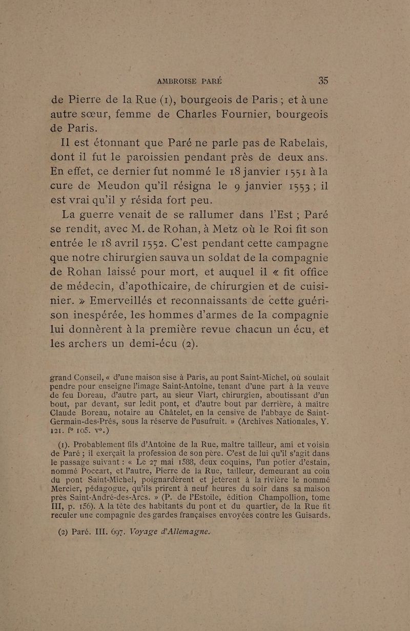 de Pierre de la Rue (1), bourgeois de Paris ; et une autre sœur, femme de Charles Fournier, bourgeois de Paris. Il est étonnant que Paré ne parle pas de Rabelais, dont il fut le paroissien pendant près de deux ans. En effet, ce dernier fut nommé le 18 janvier 1551 à la cure de Meudon qu'il résigna le 9 janvier 1553; il est vrai qu'il y résida fort peu. La guerre venait de se rallumer dans l'Est ; Paré se rendit, avec M. de Rohan, à Metz où le Roi fit son entrée le 18 avril 1552. C’est pendant cette campagne que notre chirurgien sauva un soldat de la compagnie de Rohan laissé pour mort, et auquel il « fit office de médecin, d’apothicaire, de chirurgien et de cuisi- nier. » Emerveillés et reconnaissants de cette guéri- son inespérée, les hommes d'armes de la compagnie lui donnèrent à la première revue chacun un écu, et les archers un demi-écu (2). grand Conseil, « d’une maison sise à Paris, au pont Saint-Michel, où soulait pendre pour enseigne l’image Saint-Antoine, tenant d’une part à la veuve de feu Doreau, d’autre part, au sieur Viart, chirurgien, aboutissant d’un bout, par devant, sur ledit pont, et d'autre bout par derrière, à maître Claude Boreau, notaire au Châtelet, en la censive de l’abbaye de Saint- Germain-des-Prés, sous la réserve de l’usufruit. » (Archives Nationales, Y. ALIM EC Vs) (1). Probablement fils d'Antoine de la Rue, maitre tailleur, ami et voisin de Paré ; il exerçait la profession de son père. C’est de lui qu’il s’agit dans le passage suivant : « Le 27 mai 1588, deux coquins, l’un potier d’estain, nommé Poccart, et l’autre, Pierre de la Rue, tailleur, demeurant au coin du pont Saint-Michel, poignardèrent et jetèrent à la rivière le nommé Mercier, pédagogue, qu’ils prirent à neuf heures du soir dans sa maison près Saint-André-des-Arcs. » (P. de PEstoile, édition Champollion, tome III, p. 156). A la tête des habitants du pont et du quartier, de la Rue fit reculer une compagnie des gardes françaises envoyées contre les Guisards. (2) Paré. III. 697. Voyage d'Allemagne.