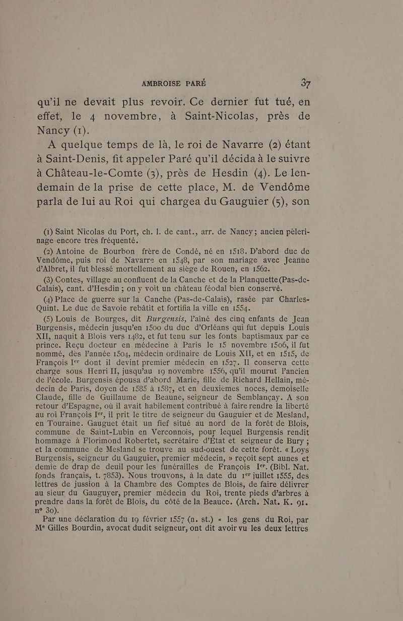 qu'il ne devait plus revoir. Ce dernier fut tué, en effet, le 4 novembre, à Saint-Nicolas, près de Nancy (1). À quelque temps de là, le roi de Navarre (2) étant à Saint-Denis, fit appeler Paré qu’il décida à le suivre à Château-le-Comte (3), près de Hesdin (4). Le len- demain de la prise de cette place, M. de Vendôme parla de lui au Roi qui chargea du Gauguier (5), son (1) Saint Nicolas du Port, ch. 1. de cant., arr. de Nancy; ancien pèleri- nage encore très fréquenté. (2) Antoine de Bourbon frère de Condé, né en 1518. D’abord duc de Vendôme, puis roi de Navarre en 1548, par son mariage avec Jeanne d’Albret, il fut blessé mortellement au siège de Rouen, en 1562. (3) Contes, village au confluent de la Canche et de la Planquette(Pas-de- Calais), cant. d’Hesdin ; on y voit un château féodal bien conservé. (4) Place de guerre sur la Canche (Pas-de-Calais), rasée par Charles- Quint. Le duc de Savoie rebâtit et fortifia la ville en 1554. (5) Louis de Bourges, dit Burgensis, l’ainé des cinq enfants de Jean Burgensis, médecin jusqu’en 1500 du duc d'Orléans qui fut depuis Louis XII, naquit à Blois vers 1482, et fut tenu sur les fonts baptismaux par ce prince. Reçu docteur en. médecine à Paris le 15 novembre 1506, il fut nommé, dès l’année 1504, médecin ordinaire de Louis XIT, et en 1515, de François I dont il devint premier médecin en 1527. Il conserva cette charge sous Henri IT, jusqu’au 19 novembre 1556, qu’il mourut l’ancien de lPécole. Burgensis épousa d’abord Marie, fille de Richard Hellain, mé- decin de Paris, doyen de 1585 à 1587, et en deuxièmes noces, demoiselle Claude, fille de Guillaume de Beaune, seigneur de Semblançay. A son retour d'Espagne, où il avait habilement contribué à faire rendre la liberté au roi François I, il prit le titre de seigneur du Gauguier et de Mesland, en Touraine. Gauguet était un fief situé au nord de la forêt de Blois, commune de Saint-Lubin en Verconnois, pour lequel Burgensis rendit hommage à Florimond Robertet, secrétaire d'Etat et seigneur de Bury ; et la commune de Mesland se trouve au sud-ouest de cette forêt. « Loys Burgensis, seigneur du Gauguier, premier médecin, » reçoit sept aunes et demie de drap de deuil pour les funérailles de François I®. (Bibl. Nat. fonds français, t. 7853). Nous trouvons, à la date du 1° juillet 1555, des lettres de jussion à la Chambre des Comptes de Blois, de faire délivrer au sieur du Gauguyer, premier médecin du Roi, trente pieds d’arbres à prendre dans la forêt de Blois, du côté de la Beauce. (Arch. Nat, K. or. n° 30). Par une déclaration du 19 février 1557 (n. st.) « les gens du Roi, par M° Gilles Bourdin, avocat dudit seigneur, ont dit avoir vu les deux lettres