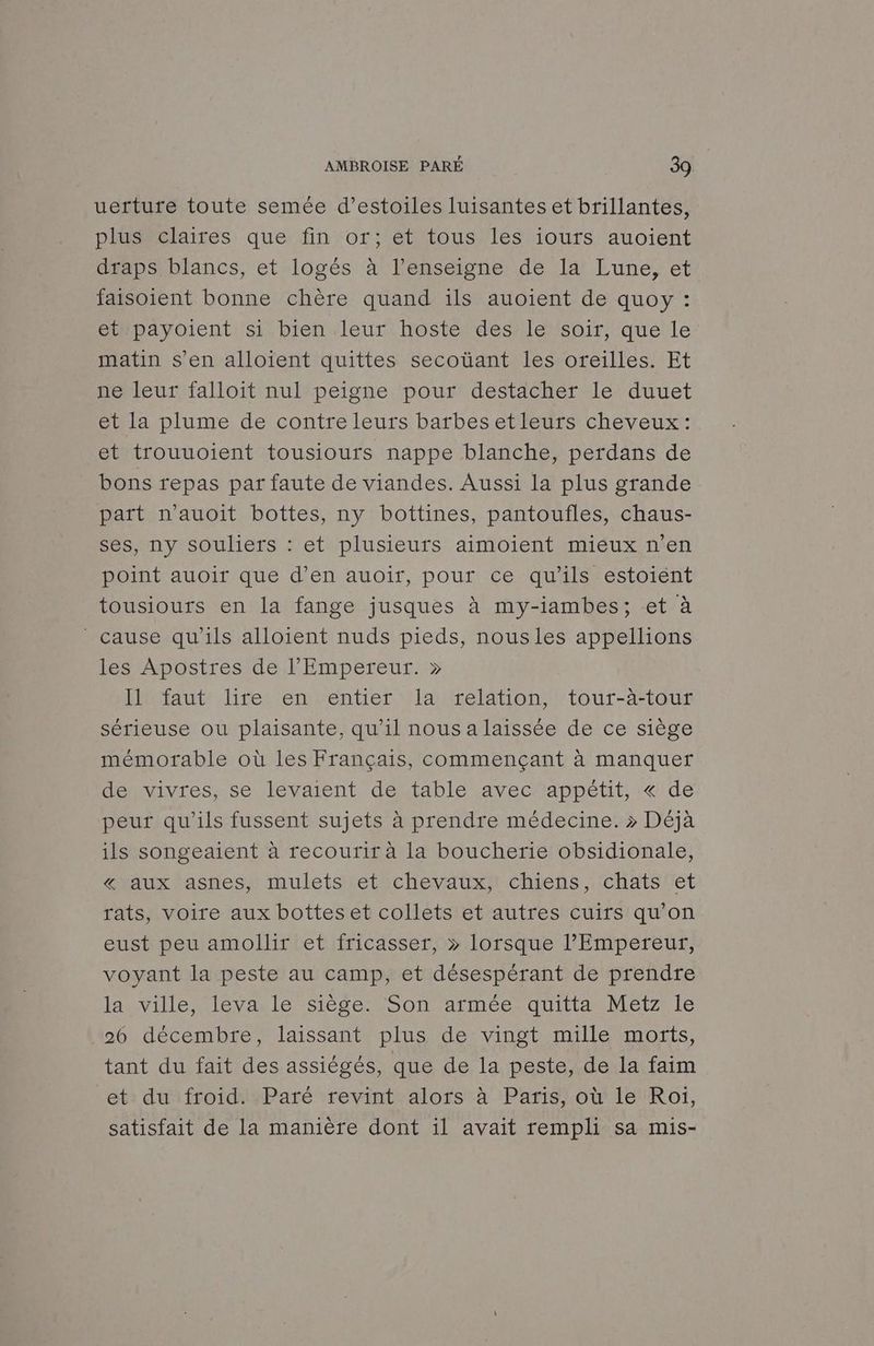 uerture toute semée d’estoiles luisantes et brillantes, plus claires que fin or; et tous les iours auoient draps blancs, et logés à l’enseigne de la Lune, et faisoient bonne chère quand ils auoient de quoy : et payoient si bien leur hoste des le soir, que le matin s’en alloient quittes secoüant les oreilles. Et ne leur falloit nul peigne pour destacher le duuet et la plume de contre leurs barbes etleurs cheveux: et trouuoient tousiours nappe blanche, perdans de bons repas par faute de viandes. Aussi la plus grande part n'auoit bottes, ny bottines, pantoufles, chaus- ses, ny souliers : et plusieurs aimoient mieux n’en point auoir que d’en auoir, pour ce qu'ils estoiént tousiours en la fange jusques à my-iambes; et à cause qu'ils alloient nuds pieds, nous les appellions les Apostres de l'Empereur. » Il faut lire en entier la relation, tour-àa-tour sérieuse ou plaisante, qu'il nous a laissée de ce siège mémorable où les Français, commençant à manquer de vivres, se levaient de table avec appétit, « de peur qu’ils fussent sujets à prendre médecine. > Déjà ils songeaient à recourir à la boucherie obsidionale, « aux asnes, mulets et chevaux, chiens, chats et rats, voire aux bottes et collets et autres cuirs qu'on eust peu amollir et fricasser, » lorsque l'Empereur, voyant la peste au camp, et désespérant de prendre lamvilletlevaele Siege Son armes quitta Metzrie 26 décembre, laissant plus de vingt mille morts, tant du fait des assiégés, que de la peste, de la faim et du froid. Paré revint alors à Paris, où le Roi, satisfait de la manière dont il avait rempli sa mis-
