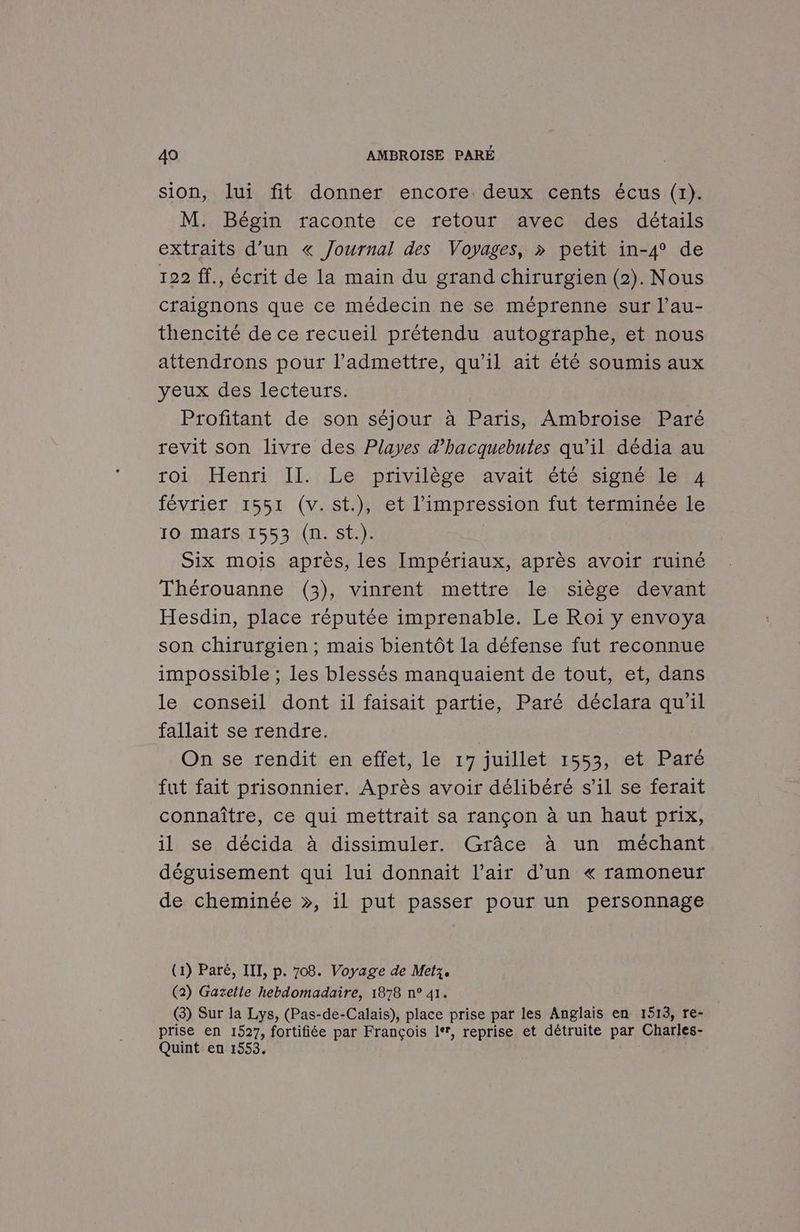 sion, lui fit donner encore deux cents écus (1). M. Bégin raconte ce retour avec des détails extraits d’un « Journal des Voyages, » petit in-4 de 122 ff., écrit de la main du grand chirurgien (2). Nous craignons que ce médecin ne se méprenne sur l’au- thencité de ce recueil prétendu autographe, et nous attendrons pour l’admettre, qu'il ait été soumis aux yeux des lecteurs. Profitant de son séjour à Paris, Ambroise Paré revit son livre des Playes d’hacquebutes qu’il dédia au roi Henri II. Le privilège avait été signé le 4 février 1551 (v.st.), et l'impression fut terminée le 10 Maïs 1553 (n. st.). | Six mois après, les Impériaux, après avoir ruiné Thérouanne (3), vinrent mettre le siège devant Hesdin, place réputée imprenable. Le Roi y envoya son chirurgien ; mais bientôt la défense fut reconnue impossible ; les blessés manquaient de tout, et, dans le conseil dont il faisait partie, Paré déclara qu'il fallait se rendre. | On se rendit en effet, le 17 juillet 1553, et Paré fut fait prisonnier. Après avoir délibéré s’il se ferait connaître, ce qui mettrait sa rançon à un haut prix, il se décida à dissimuler. Grâce à un méchant déguisement qui lui donnait l’air d’un « ramoneur de cheminée », il put passer pour un personnage (1) Paré, IIL, p. 708. Voyage de Metz. (2) Gazelte hebdomadaire, 1878 n° 41. (3) Sur la Lys, (Pas-de-Calais), place prise par les Anglais en 1513, re- prise en 1527, fortifiée par François le, reprise et détruite par Charles- Quint en 1553,
