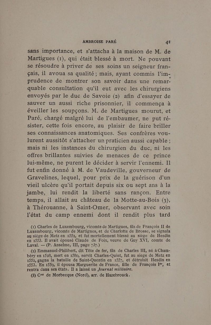 sans importance, et s’attacha à la maison de M. de Martigues (1), qui était blessé à mort. Ne pouvant se résoudre à priver de ses soins un seigneur fran- çais, il avoua sa qualité ; mais, ayant commis l’im- prudence de montrer son savoir dans une remar- quable consultation qu'il eut avec les chirurgiens envoyés par le duc de Savoie (2) afin d’essayer de sauver un aussi triche prisonnier, il commença à éveiller les soupçons. M. de Martigues mourut, et Paré, chargé malgré lui de l’'embaumer, ne put ré- sister, cette fois encore, au plaisir de faire briller ses connaissances anatomiques. Ses confrères vou- lurent aussitôt s'attacher un praticien aussi capable ; mais ni les instances du chirurgien du duc, ni les offres brillantes suivies de menaces de ce prince lui-même, ne purent le décider à servir l'ennemi. Il fut enfin donné à M. de Vaudeville, gouverneur de Gravelines, lequel, pour prix de la guérison d’un vieil ulcère qu’il portait depuis six ou sept ans à Ia jambe, lui rendit la liberté sans rançon. Entre temps, il allait au château de la Motte-au-Bois (3), à Thérouanne, à Saint-Omer, observant avec soin l’état du camp ennemi dont il rendit plus tard (1) Charles de Luxembourg, vicomte de Martigues, fils de François II de Luxembourg, vicomte de Martignes, et de Charlotte de Brosse, se signala au siège de Metz en 1552, et fut mortellement blessé au siège de Hesdin en 1553. Il avait épousé Claude de Foix, veuve de Guy XVI, comte de Laval. — (P. Anselme, III, page 737.) (2) Emmanuel-Philibert, dit Tête de fer, fils de Charles III, né à Cham- béry en 1528, mort en 1580, servit Charles-Quint, fut au siège de Metz en 1552, gagna la bataille de Saint-Quentin en 1557, et détruisit Hesdin en 1553. En 1550, il épousa Marguerite de France, fille de François E, et rentra dans ses états. Il a laissé un Journal militaire. (3) Co de Morbecque (Nord), arr. de Hazebrouck.