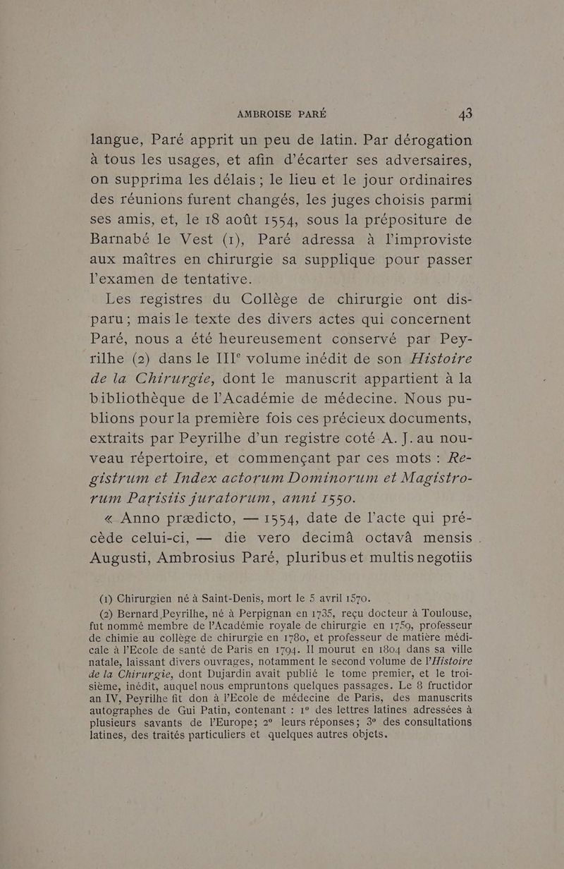 langue, Paré apprit un peu de latin. Par dérogation à tous les usages, et afin d’écarter ses adversaires, on supprima les délais ; le lieu et le jour ordinaires des réunions furent changés, les juges choisis parmi ses amis, et, le 18 août 1554, sous la prépositure de Barnabé le Vest (1), Paré adressa à l’improviste aux maîtres en chirurgie sa supplique pour passer l'examen de tentative. Les registres du Collège de chirurgie ont dis- paru; mais le texte des divers actes qui concernent Paré, nous a été heureusement conservé par Pey- rilhe (2) dans le III° volume inédit de son Histoire de la Chirurgie, dont le manuscrit appartient à la bibliothèque de l'Académie de médecine. Nous pu- blions pour la première fois ces précieux documents, extraits par Peyrilhe d’un registre coté A. J.au nou- veau répertoire, et commençant par ces mots : Re- gistrum et Index actorum Dominorum et Magistro- rum Paristis juratorum, anni 1550. « Anno prædicto, — 1554, date de l'acte qui pré- cède celui-ci, — die vero decimâ octavà mensis. Augusti, Ambrosius Paré, pluribus et multis negotiis (1) Chirurgien né à Saint-Denis, mort le 5 avril 1570. (2) Bernard Peyrilhe, né à Perpignan en 1735, reçu docteur à Toulouse, fut nommé membre de l’Académie royale de chirurgie en 1759, professeur de chimie au collège de chirurgie en 1780, et professeur de matière médi- cale à l'Ecole de santé de Paris en 1794. Il mourut en 1804 dans sa ville natale, laissant divers ouvrages, notamment le second volume de l’Histoire de la Chirurgie, dont Dujardin avait publié le tome premier, et le troi- sième, inédit, auquel nous empruntons quelques passages. Le 8 fructidor an IV, Peyrilhe fit don à l'Ecole de médecine de Paris, des manuscrits autographes de Gui Patin, contenant : 1° des lettres latines adressées à plusieurs savants de l’Europe; 2° leurs réponses; 3° des consultations latines, des traités particuliers et quelques autres objets.