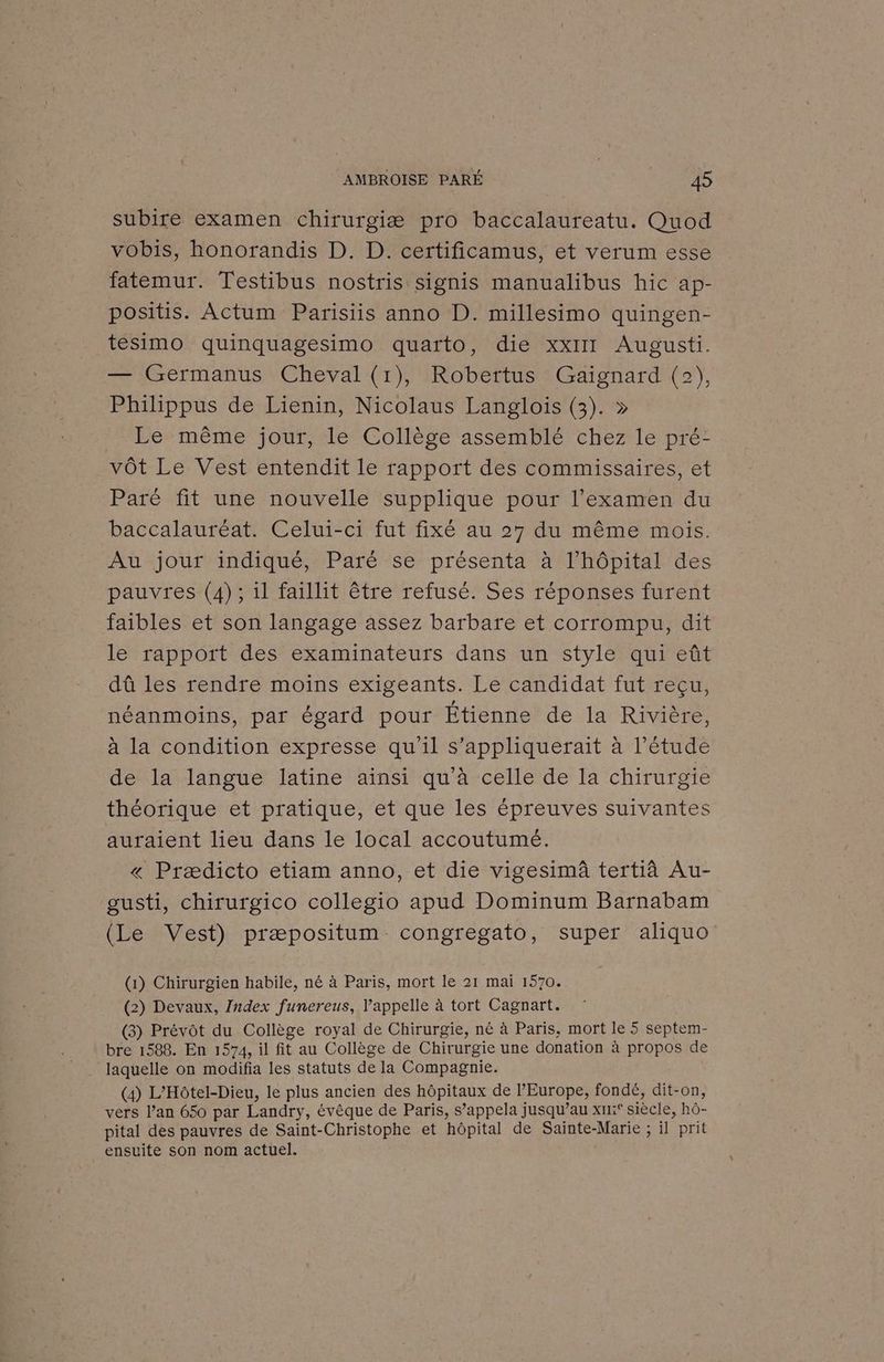 subire examen chirurgiæ pro baccalaureatu. Quod vobis, honorandis D. D. certificamus, et verum esse fatemur. Testibus nostris signis manualibus hic ap- positis. Actum Parisiis anno D. millesimo quingen- tesimo quinquagesimo quarto, die xxIII Augusti. — Germanus Cheval (1), Robertus Gaignard (2), Philippus de Lienin, Nicolaus Langlois (3). » Le même jour, le Collège assemblé chez le pré- vôt Le Vest entendit le rapport des commissaires, et Paré fit une nouvelle supplique pour l'examen du baccalauréat. Celui-ci fut fixé au 27 du même mois. Au jour indiqué, Paré se présenta à l'hôpital des pauvres (4); 1l faillit être refusé. Ses réponses furent faibles et son langage assez barbare et corrompu, dit le rapport des examinateurs dans un style qui eût dû les rendre moins exigeants. Le candidat fut reçu, néanmoins, par égard pour Étienne de la Rivière, à la condition expresse qu'il s’appliquerait à l’étude de la langue latine ainsi qu’à celle de la chirurgie théorique et pratique, et que les épreuves suivantes auraient lieu dans le local accoutumé. « Prædicto etiam anno, et die vigesimà tertià Au- gusti, chirurgico collegio apud Dominum Barnabam (Le Vest) præpositum congregato, super aliquo (1) Chirurgien habile, né à Paris, mort le 21 mai 1570. (2) Devaux, Index funereus, l'appelle à tort Cagnart. (3) Prévôt du Collège royal de Chirurgie, né à Paris, mort le 5 septem- bre 1588. En 1574, il fit au Collège de Chirurgie une donation à BRU de laquelle on modifia les statuts de la Compagnie. (4) L’Hôtel-Dieu, le plus ancien des hôpitaux de l’Europe, fondé, dit-on, vers l’an 650 par Landry, évêque de Paris, s’appela jusqu’au xr:° siècle, hô- pital des pauvres de Saint-Christophe et hôpital de Sainte-Marie ; il prit ensuite son nom actuel.