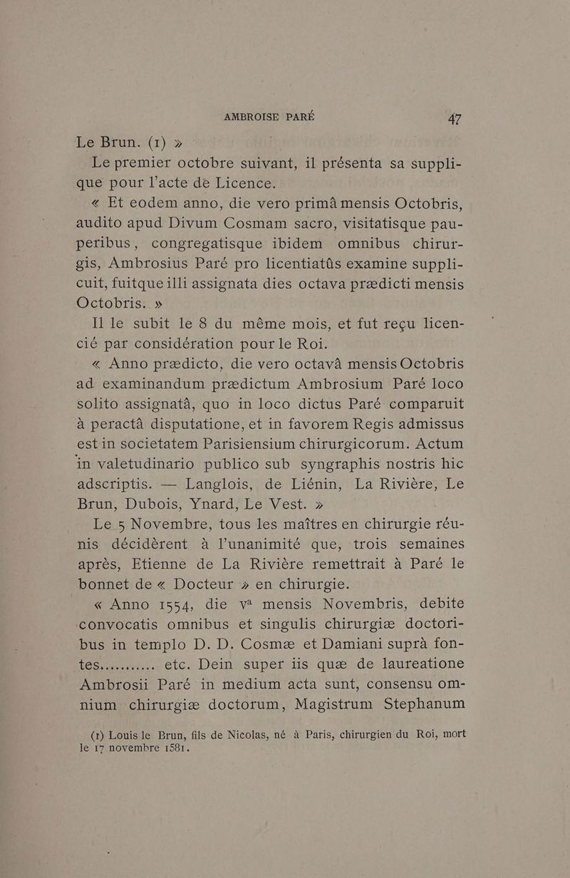 Le Brun. (1) » Le premier octobre suivant, il présenta sa suppli- que pour l’acte de Licence. « Et eodem anno, die vero primâ mensis Octobris, audito apud Divum Cosmam sacro, visitatisque pau- peribus, congregatisque ibidem omnibus chirur- gis, Ambrosius Paré pro licentiatûs examine suppli- cuit, fuitque illi assignata dies octava prædicti mensis Octobris. » I1 le subit le 8 du même mois, et fut reçu licen- cié par considération pour le Roi. « Anno prædicto, die vero octavâ mensis Octobris ad examinandum prædictum Ambrosium Paré loco solito assignatà, quo in loco dictus Paré comparuit à peractà disputatione, et in favorem Regis admissus est in societatem Parisiensium chirurgicorum. Actum in valetudinario publico sub syngraphis nostris hic adscriptis. — Langlois, de Liénin, La Rivière, Le Brun, Dubois, Ynard, Le Vest. » Le 5 Novembre, tous les maîtres en chirurgie réu- nis décidèrent à l’unanimité que, trois semaines après, Etienne de La Rivière remettrait à Paré.le bonnet de « Docteur » en chirurgie. « Anno 1554, die v® mensis Novembris, debite convocatis omnibus et singulis chirurgiæ doctori- bus in templo D. D. Cosmæ et Damiani suprà fon- tes... etc. Dein super iis quæ de laureatione Ambrosii Paré in medium acta sunt, consensu om- nium chirurgiæ doctorum, Magistrum Stephanum (r) Louis le Brun, fils de Nicolas, né à Paris, chirurgien du Roi, mort le 17 novembre 1581.