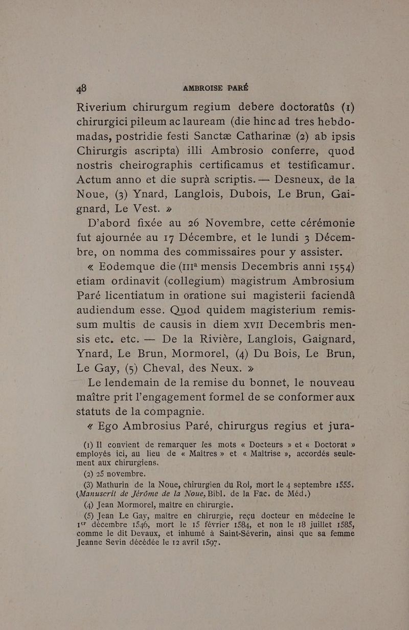 Riverium chirurgum regium debere doctoratûs (r) chirurgici pileum ac lauream (die hinc ad tres hebdo- madas, postridie festi Sanctæ Catharinæ (2) ab ipsis Chirurgis ascripta) illi Ambrosio conferre, quod nostris cheirographis certificamus et testificamur. Actum anno et die suprà scriptis. — Desneux, de la Noue, (3) Ynard, Langlois, Dubois, Le Brun, Gai- gnard, Le Vest. » D'abord fixée au 26 Novembre, cette cérémonie fut ajournée au 17 Décembre, et le lundi 3 Décem- bre, on nomma des commissaires pour y assister. « Eodemque die (111 mensis Decembris anni 1554) etiam ordinavit (collegium) magistrum Ambrosium Paré licentiatum in oratione sui magisterii faciendà audiendum esse. Quod quidem magisterium remis- sum multis de causis in diem xvir Decembris men- sis etc. etc. — De la Rivière, Langlois, Gaignard, Ynard, Le Brun, Mormorel, (4) Du Bois, Le Brun, Le Gay, (5) Cheval, des Neux. » Le lendemain de la remise du bonnet, le nouveau maître prit l'engagement formel de se conformer aux statuts de la compagnie. « Ego Ambrosius Paré, chirurgus regius et jura- (1) Il convient de remarquer les mots « Docteurs » et « Doctorat » employés ici, au lieu de « Maîtres » et « Maîtrise », accordés seule- ment aux chirurgiens. (2) 25 novembre, (3) Mathurin de la Noue, chirurgien du Roi, mort le 4 septembre 1555. (Manuscril de Jérôme de la Noue, Bibl. de la Fac. de Méd.) (4) Jean Mormorel, maître en chirurgie, (5) Jean Le Gay, maître en chirurgie, réçu docteur en médecine le 1 décembre 1546, mort le 15 février 1584, et non le 18 juillet 1585, comme le dit Devaux, et inhumé à BARRE ainsi que sa femme Jeanne Sevin décédée le 12 avril 1597.