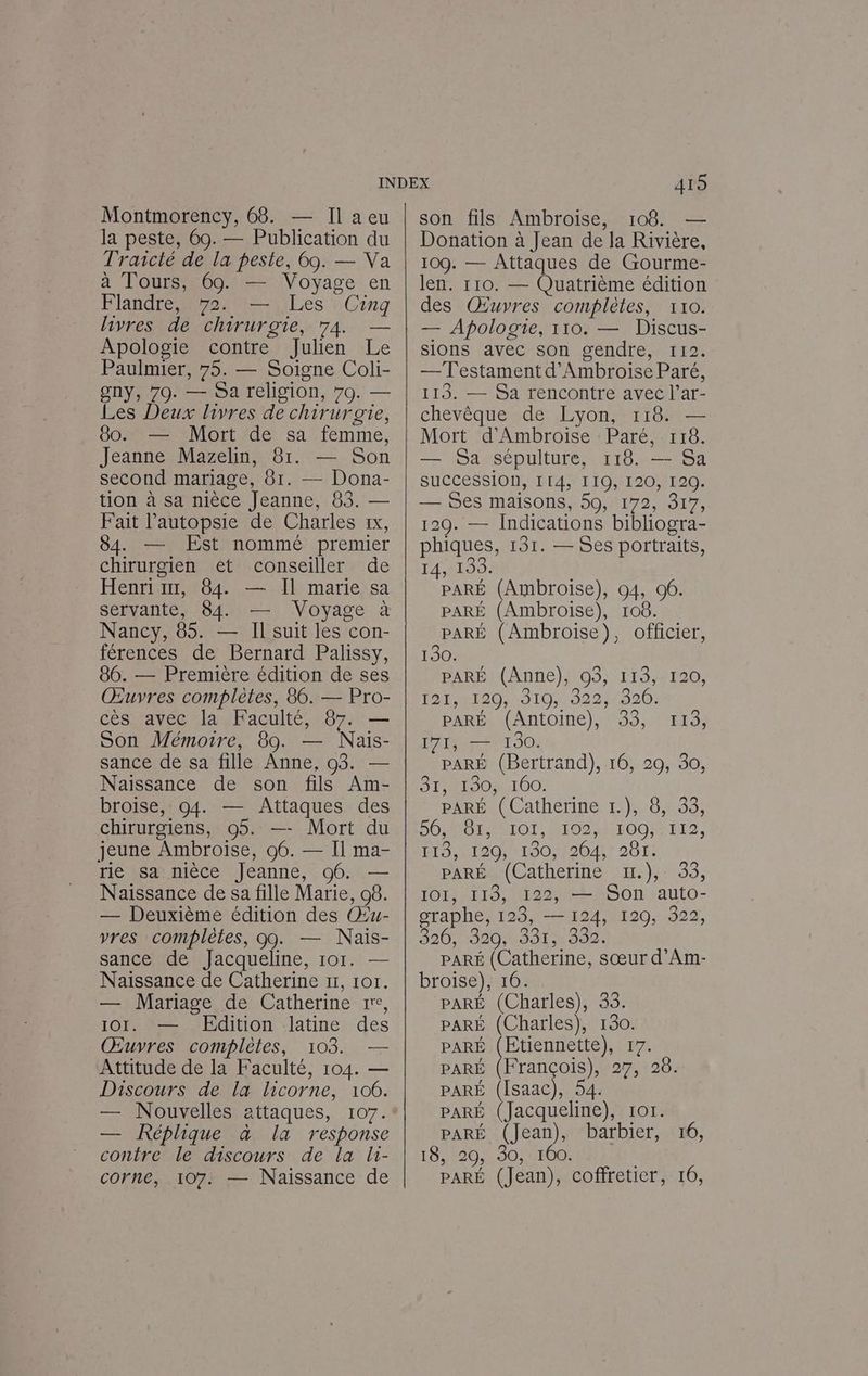 la peste, 60. — Publication du Trascté de la peste, 69. — Va à Tours, 69. — Voyage en Flandre, 72. — Les Cing livres dé chirurgie, 74. — Apologie contre Julien Le Paulmier, 75. — Soigne Coli- gny, 79. — Sa religion, 70. — Les Deux livres de chirurgie, 80. — Mort de sa femme, Jeanne Mazelin, 81. — Son second mariage, 81. — Dona- tion à sa nièce Jeanne, 83. — Fait l’autopsie de Charles 1x, 84. — Est nommé premier chirurgien êèt conseiller de Henri 11, 84. — Il marie sa servante, 84. — Voyage à Nancy, 85. — Il suit les con- férences de Bernard Palissy, 86. — Première édition de ses Œuvres complètes, 86. — Pro- cès avec la Faculté, 87. — Son Mémoire, 89. — Nais- sance de sa fille Anne, 03. — Naissance de son fils Am- broise, 94. — Attaques des chirurgiens, 05. —- Mort du jeune Ambroise, 06. — Il ma- rie sa nièce Jeanne, 96. — Naissance de sa fille Marie, 08. — Deuxième édition des Œu- vres complètes, 09. — Nais- sance de Jacqueline, 101. — Naissance de Catherine 11, 101. — Mariage de Catherine re, 101. — Edition latine des Œuvres complètes, 103. — Attitude de la Faculté, 104. — Discours de la licorne, 106. — Réplique à la response contre le discours de la li- corne, 107. — Naissance de 415 Donation à Jean de la Rivière, 109. — Attaques de Gourme- len. 110. — Quatrième édition des Œuvres complètes, 110. — Apologie, 110. — Discus- sions avec son gendre, 112. — Testament d'Ambroise Paré, 113. — Sa rencontre avec l’ar- chevêque de Lyon, 118. — Mort d'Ambroise Paré, 118. — Sa sépulture, 118. — Sa succession, II4, 119, 120, 120. — Ses maisons, 59, 172, 317, 120. — Indications bibliogra- phiques, 131. — Ses portraits, 14,2139: PARÉ (Ambroise), 04, 96. PARÉ (Ambroise), 108. PARÉ (Ambroise), officier, 130. PARÉ (Anne), O3, 113, 120, 12 RI20/ 010 922800: PAREN ANLOItIe), 9393, MEL; 171, — 1930. pARÉ (Bertrand), 16, 29, 30, SPHRLAOMLIOO! PARÉ (Catherine 1.), 8, 33, DO MO MMOL MIO IOO TI, E19,1 120 1901204) 201: PARÉ (Catherine x1.), 33, IOI, I13, 122, — SOn auto- graphe, 123, — 124, 120, 322, 320, 320331;> 380. PARÉ (Catherine, sœur d’Am- broise), 16. PARÉ (Charles), 35. PARÉ (Charles), 130. PARÉ (Etiennette), 17. PARÉ (François), 27, 28. PARÉ (Isaac), 54. PARÉ (Jacqueline), 101. PARÉ (Jean), barbier, 16, 18,:20,:30,%100: PARÉ (Jean), coffretier, 16,