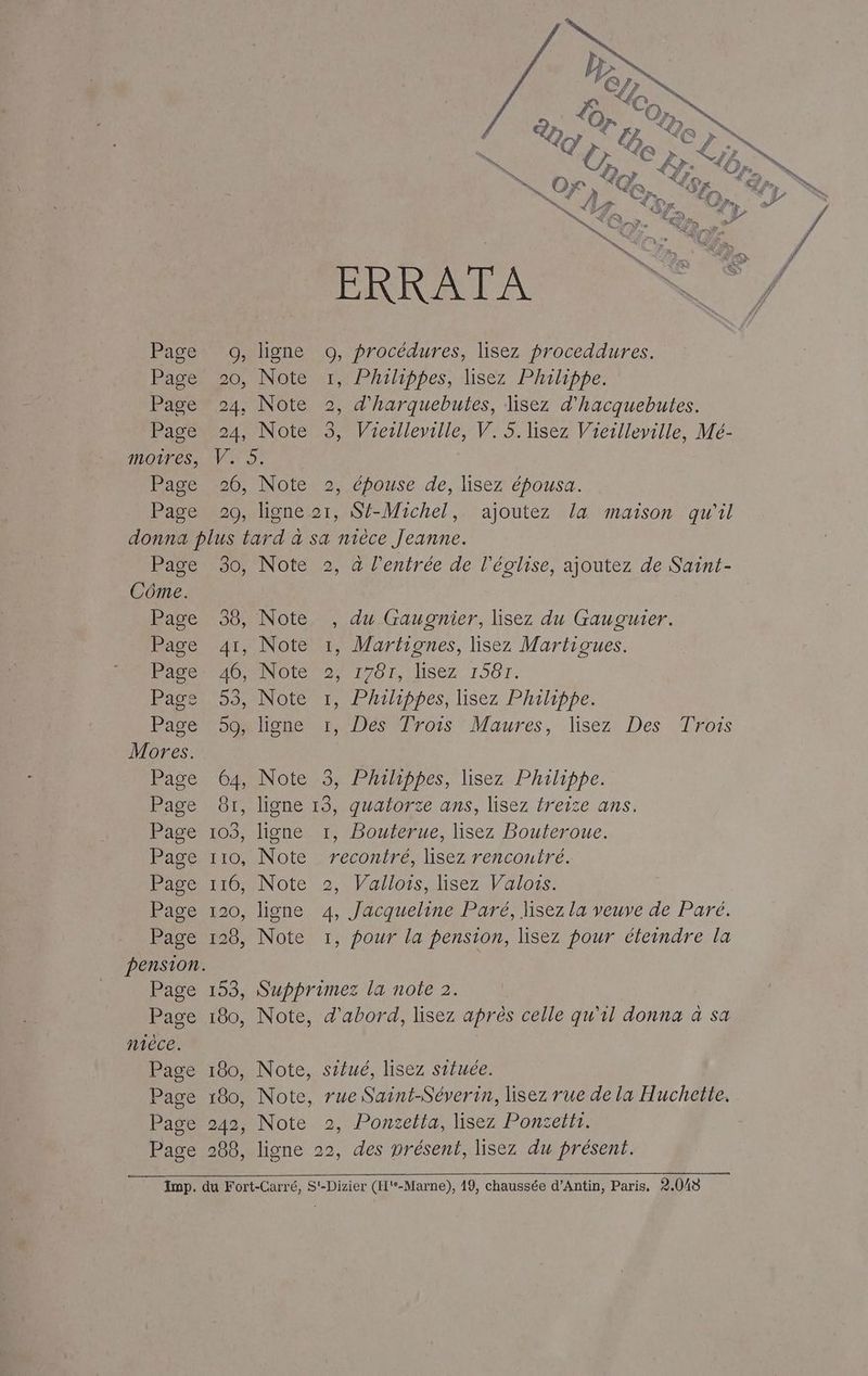 Page Page Page Page moires, Page Page PRIE A 9, ligne O0, procédures, lisez proceddures. 20, Note w1,1 Philippes, lisez Philippe. 24, Note 2, d’harquebutes, lisez d'hacquebutes. 24, Note 3, Viesleyille, V. 5. lisez Vieilleville, Mé- co: 20, Note 2, épouse de, lisez épousa. 20, ligne 21, Sf-Michel, ajoutez la maison qu'il Page Côme. Page Page Page Page Page Mores. Page Page Page Page Page Page Page pension. Page Page nièce. Page Page Page Page 30, Note 2, à l'entrée de l'église, ajoutez de Saint- 38, Note , du Gaugnier, lisez du Gauguier. 41, Note 1, WMartiones, lisez Martioues. ADNOICNSMT On. LISEZ 15017. 53, Note 1, Philippes, lisez Philippe. enr De roS Maures, lisez: Des fois 64, Note 3, Phailippes, lisez Philippe. 81, ligne 13, quatorze ans, lisez freize ans. 103, ligne 1, Bouterue, lisez Bouteroue. 110, Note recontré, lisez rencontré. 116, Note 2, Vallois, lisez Valois. 120, ligne 4, Jacqueline Paré, lisez la veuve de Paré. 128, Note 1, pour la pension, lisez pour éteindre la 153, Supprimez la note 2. 180, Note, d'abord, lisez après celle qu'il donna à sa 180, Note, situé, lisez située. 180, Note, rue Saint-Séverin, lisez rue de la Huchette. 242, Note 2, Ponzetta, lisez Ponzetti. 288, ligne 22, des présent, lisez du présent.