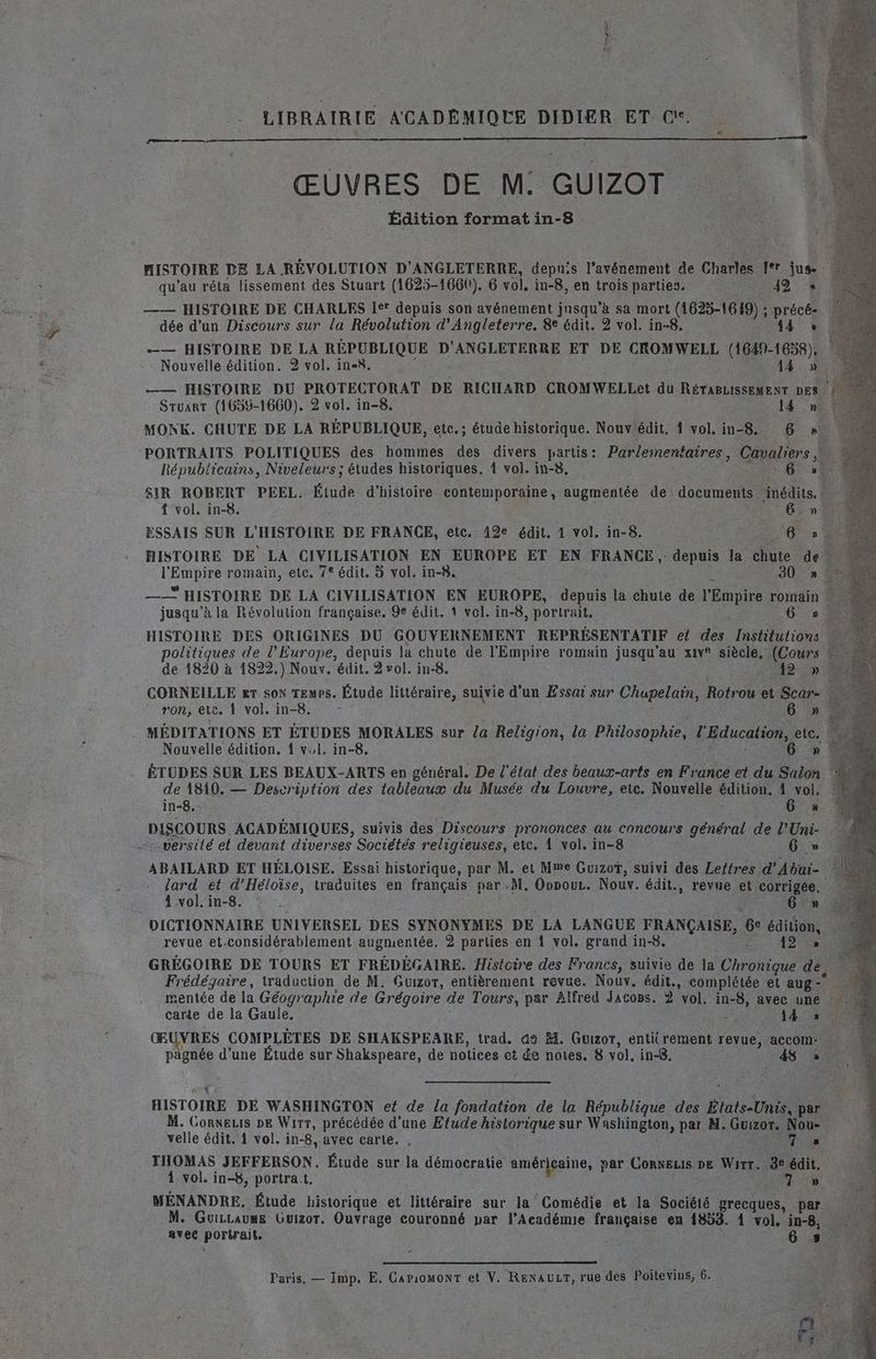 DST x LIBRAIRIE ACADEMIQUE DIDIER ET &amp; Le ŒUVRES DE M: GUIZOT Édition format in-8 HISTOIRE DE LA RÉVOLUTION D’ANGLETERRE, depuis l’avénement de Charles qe jus- qu’au rét&amp; lissement des Stuart (1625-1660), 6 vol. in-8, en trois parties, 42 +» —— HISTOIRE DE CHARLES Ie depuis son ayvénement jusqu’à sa mort (1625-1649) ; pére dée d’un Discours sur la Révolution d'Angleterre. 8e édit, 2 vol. in-8. A4 —— HISTOIRE DE LA RÉPUBLIQUE D'ANGLETERRE ET DE CROMWELL (1649-1638), Nouvelle édition. 2 vol. in=8. 14» —— HISTOIRE DU PROTECTORAT DE RICHARD CROMWELLet du RÉTABLISSEMENT DES Sruart (1659-1660). 2 vol. in-8. -. 14 ,n2 MONK. CHUTE DE LA RÉPUBLIQUE, etc.; étude historique. Nouv édit. 1 vol, in-8.. ARC - PORTRAITS POLITIQUES des hommes des divers partis: Parlementaires , Grraiers Républicains, Niveleurs ; études historiques. 1 vol. in-8. 6. SIR ROBERT PEEL. Étude d'histoire Coue Vib augmentée de documents “édite. | ÿ { vol. in-8. Grn? ESSAIS SUR L'HISTOIRE DE FRANCE, etc. 12e édit, 1 vol. in-8. 4 5 6 s HISTOIRE DE LA CIVILISATION EN EUROPE ET EN FRANCE, depuis la chute de? LENAURE romain, etc. 7° édit. à vol. in-8. 4 30 » —— * HISTOIRE DE LA CIVILISATION EN EUROPE, depuis la chute de lÉRuE NE jusqu’à la Révolution française. 9e édit. 1 vel. in-8, portrait. 6 HISTOIRE DES ORIGINES DU GOUVERNEMENT REPRÉSENTATIF e{ des ns à olitiques de l'Europe, depuis la chute de l'Empire romain jusqu'au xiv® siècle. (Cours : de 1820 à 1822.) Nouv. édit. 2 vol. in-8. Fo CAE CORNEILLE er son Temps. Étude HU te suivie d'un Essai sur Chupelain, Rotr ou et Scar ron, eve. 1 vol. in-8. É MÉDITATIONS ET ÉTUDES MORALES sur la Religion, la Philosophie, 4 Education, etc. Nouvelle édition. 1 v.,l. in-8. 6 » ÉTUDES SUR LES BEAUX-ARTS en général. De l'état des ar en France et du Salon de 1810. — Description des tableaux du Musée du Louvre, ete. Nouvelle édition. 4 vol. in-8. 6 » DISCOURS ACADÉMIQUES, suivis des Discours prononces au concours général de l’Uni- versité el devant diverses Sociétés religieuses, ete. À vol. in-8 G » ABAILARD ET HÉLOISE. Essai historique, par M. et Mme Guizot, suivi des Lettres d'Abai- lard et d’Héloïse, traauites en français par M. OopouL. Nouv. édit., revue et corrigée. 4 vol. in-8. 6 » DICTIONNAIRE UNIVERSEL DES SYNONYMES DE LA LANGUE FRANÇAISE, 6 édition, revue et.considérablement augmentée. 2 parties en 1 vol, grand in-8. 121 GRÉGOIRE DE TOURS ET FRÉDÉGAIRE. Histoire des Francs, suivie de la Ctronious de Frédégaire, traduction de M. Guizor, entièrement revue. Nouv. édit., complétée et aug- mentée de la Géographie de Grégoire de Tours, par Àlfred JacoBs. 2 vol. in-8, avec une carte de la Gaule. He Œ VRES COMPLÈTES DE SHAKSPEARE, trad. 42 M. Guizor, entit rement revue, accom:- À pägnée d'une Étude sur Shakspeare, de notices ct £e notes. 8 vol. in< 4 » HISTOIRE DÉ WASHINGTON ef de la fondation de la République des États-Unis, par M. Cornets DE Wirr, précédée d’une Etude historique sur Wshinges par M. Gurzor. Nou- velle édit. 4 vol. in-8, avec carte. , ES D THOMAS JEFFERSON. Étude sur la démocratie américaine, par ConNELIs pe Warr. 3e édit. 1 vol. in-8, portrat, | HA 27 MÉNANDRE, Étude historique et littéraire sur la Comédie et la Société grecques, par. it M. Guizcaums Guizor. Ouvrage couronné par l’Académie française en 1853. 4 vol. in-8, me SA avec porirait. | 8 À Paris. — Imp. E. CapiomonT et V. RENAULT, rue des Poitevins, 6.