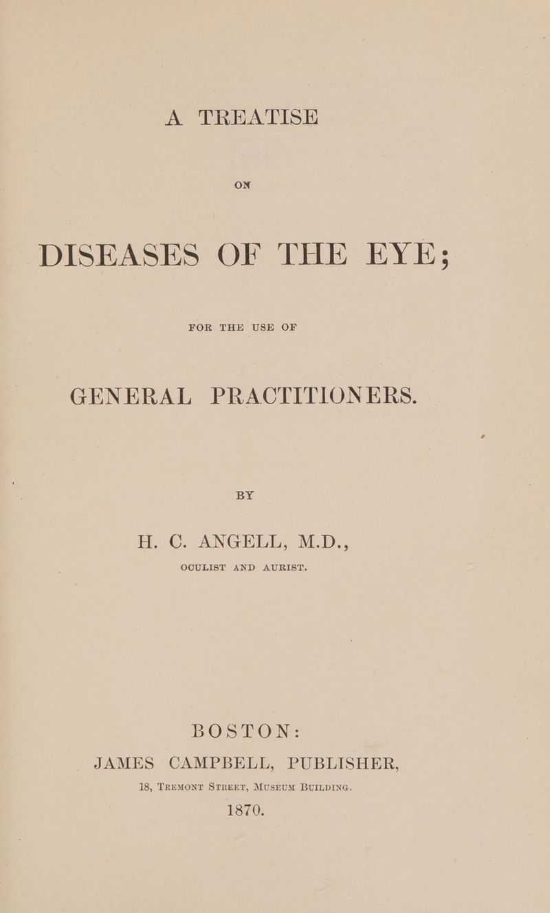 A TREATISE ON DISEASES OF THE EYE; FOR THE USE OF GENERAL PRACTITIONERS. BY H.C. ANGHLL; M.D., OCULIST AND AURIST. BOS TOM: JAMES CAMPBELL, PUBLISHER, 18, TREMONT STREET, MusruM BUILDING. 1870.
