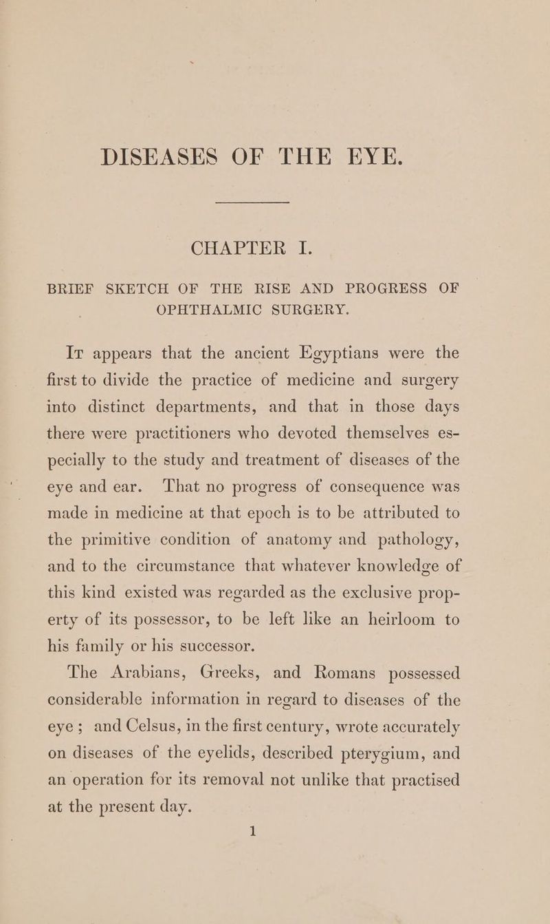 DISEASES OF THE EYE. CHAPTER I. BRIEF SKETCH OF THE RISE AND PROGRESS OF OPHTHALMIC SURGERY. Ir appears that the ancient Egyptians were the first to divide the practice of medicine and surgery into distinct departments, and that in those days there were practitioners who devoted themselves es- pecially to the study and treatment of diseases of the eye and ear. That no progress of consequence was made in medicine at that epoch is to be attributed to the primitive condition of anatomy and pathology, and to the circumstance that whatever knowledge of this kind existed was regarded as the exclusive prop- erty of its possessor, to be left like an heirloom to his family or his successor. The Arabians, Greeks, and Romans _ possessed considerable information in regard to diseases of the eye; and Celsus, in the first century, wrote accurately on diseases of the eyelids, described pterygium, and an operation for its removal not unlike that practised at the present day.
