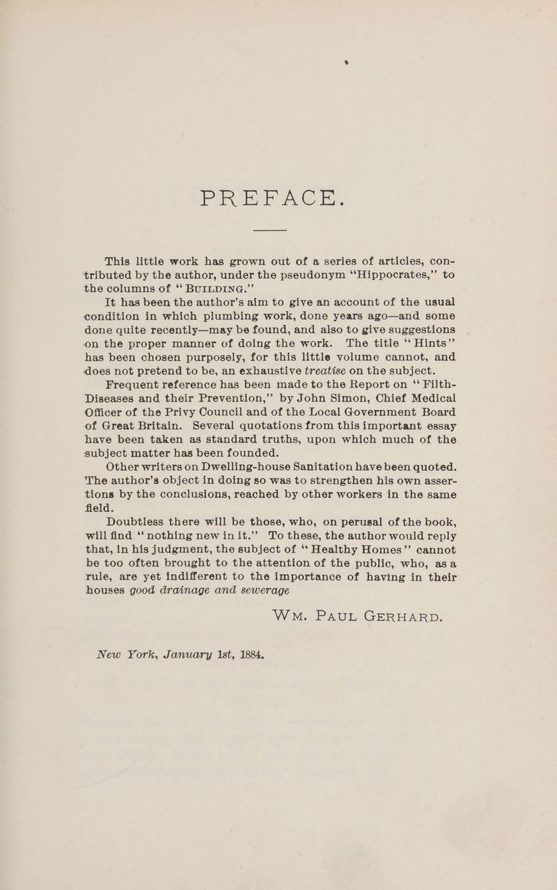 PREFACE. This little work has grown out of a series of articles, con- tributed by the author, under the pseudonym ‘‘Hippocrates,”’ to the columns of *“ BUILDING.”’ It has been the author’s aim to give an account of the usual condition in which plumbing work, done years ago—and some done quite recently—may be found, and also to give suggestions on the proper manner of doing the work. The title ‘“ Hints” has been chosen purposely, for this little volume cannot, and does not pretend to be, an exhaustive treatise on the subject. Frequent reference has been made to the Report on ‘‘ FiJth- Diseases and their Prevention,’’ by John Simon, Chief Medical Officer of the Privy Council and of the Local Government Board of Great Britain. Several quotations from this important essay have been taken as standard truths, upon which much of the subject matter has been founded. Other writers on Dwelling-house Sanitation have been quoted. The author’s object in doing so was to strengthen his own asser- tions by the conclusions, reached by other workers in the same fleld. Doubtless there will be those, who, on perusal of the book, will find ‘‘ nothing new init.’ To these, the author would reply that, in his judgment, the subject of ‘*‘ Healthy Homes”’ cannot be too often brought to the attention of the public, who, asa rule, are yet indifferent to the importance of having in their houses good drainage and sewerage Wwe. PAUL GERHARD. New York, January Ist, 1884.