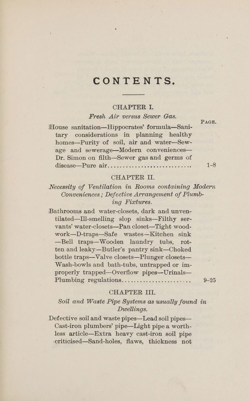 CONTENT S. CHAPTER I. Fresh Air versus Sewer Gas. ‘ _ PaGe. Mouse sanitation—Hippocrates’ formula—Sani- tary considerations in planning healthy homes—Purity of soil, air and water—Sew- age and sewerage—Modern conveniences— Dr. Simon on filth—Sewer gas and germs of disease —-PUP6: AIL xcciear tle § widens casa wes 1-8 CHAPTER IT. Necessity of Ventilation in Rooms containing Modern Conveniences ; Defective Arrangement of Plumb- ing Fixtures. Bathrooms and water-closets, dark and unven- tilated—I1l-smelling slop sinks—Filthy ser- vants’ water-closets—Pan closet—Tight wood- work—D-traps—Safe wastes—Kitchen sink —Bell traps—Wooden laundry tubs, rot- ten and leaky—Butler’s pantry sink—Choked bottle traps—Valve closets—Plunger closets— Wash-bowls and bath-tubs, untrapped or im- properly trapped—Overflow pipes—Urinals— Plum bic, S6gmlAnOnS 5.62 oe saass od uses peas 9-25 CHAPTER III. Soil and Waste Pipe Systems as usually found in Dwellings. Defective soil and waste pipes—Lead soil pipes— Cast-iron plumbers’ pipe—Light pipe a worth- less article—Extra heavy cast-iron soil pipe .criticised—Sand-holes, flaws, thickness not