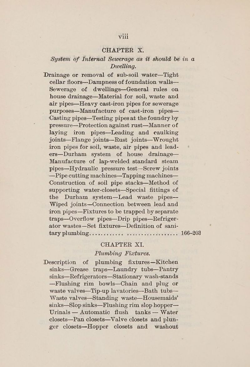 CHAPTER X., System of Internal Sewerage as it should be in a Dwelling. Drainage or removal of sub-soil water—Tight cellar floors—Dampness of foundation walls— Sewerage of dwellings—General rules on house drainage—Material for soil, waste and air pipes—Heavy cast-iron pipes for sewerage purposes—Manufacture of cast-iron pipes— ‘Casting pipes—Testing pipes at the foundry by pressure—Protection against rust—Manner of laying iron pipes—Leading and caulking joints—Flange joints—Rust joints—Wrought iron pipes for soil, waste, air pipes and lead- ers—Durham system of house drainage— Manufacture of lap-welded standard steam pipes—Hydraulic pressure test—Screw joints —Pipe cutting machines—Tapping machines— ‘Construction of soil pipe stacks—Method of supporting water-closets—Special fittings of the Durham system—Lead waste pipes— Wiped joints—Connection between lead and iron pipes—Fixtures to be trapped by separate traps—Overflow pipes—Drip pipes—Refriger- ator wastes—Set fixtures—Definition of sani- tary plumbingirs% ride 0d), aaret. bas aboatatl. i 166-203 CHAPTER XI. Plumbing Fixtures. Description of plumbing fixtures—Kitchen sinks—Grease traps—Laundry tubs—Pantry sinks—Refrigerators—Stationary wash-stands —Flushing rim bowls—Chain and plug or waste valves—Tip-up lavatories—Bath tubs-— Waste valves—Standing waste—Housemaids’ sinks—Slop sinks—Flushing rim slop hopper— Urinals — Automatic flush tanks — Water closets—Pan closets—Valve closets and plun- ger closets—Hopper closets and washout