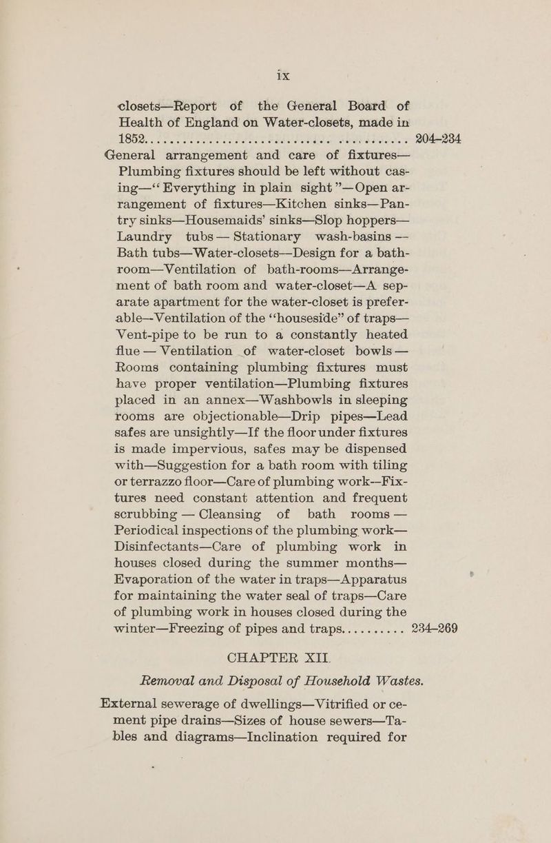 closets—Report of the General Board of Health of England on Water-closets, made in | 3 1 Ae ores bat nore Een tts eA thy er es een ae 204-234 General arrangement and care of fixtures— Plumbing fixtures should be left without cas- ing—‘‘ Everything in plain sight ”—Open ar- rangement of fixtures—Kitchen sinks—Pan- try sinks—Housemaids’ sinks—Slop hoppers— Laundry tubs— Stationary wash-basins — Bath tubs—Water-closets—-Design for a bath- room—Ventilation of bath-rooms—Arrange- ment of bath room and water-closet—A_ sep- arate apartment for the water-closet is prefer- able—-Ventilation of the ‘“‘houseside” of traps— Vent-pipe to be run to a constantly heated flue — Ventilation of water-closet bowls — Rooms containing plumbing fixtures must have proper ventilation—Plumbing fixtures placed in an annex—Washbowls in sleeping rooms are objectionable—Drip pipes—Lead safes are unsightly—If the floor under fixtures is made impervious, safes may be dispensed with—Suggestion for a bath room with tiling or terrazzo floor—Care of plumbing work--Fix- tures need constant attention and frequent scrubbing — Cleansing of bath rooms — Periodical inspections of the plumbing work— Disinfectants—Care of plumbing work in houses closed during the summer months— Evaporation of the water in traps—Apparatus for maintaining the water seal of traps—Care of plumbing work in houses closed during the winter—Freezing of pipes and traps.......... 234-269 CHAPTER XIL Removal and Disposal of Household Wastes. External sewerage of dwellings—Vitrified or ce- ment pipe drains—Sizes of house sewers—Ta- bles and diagrams—Inclination required for