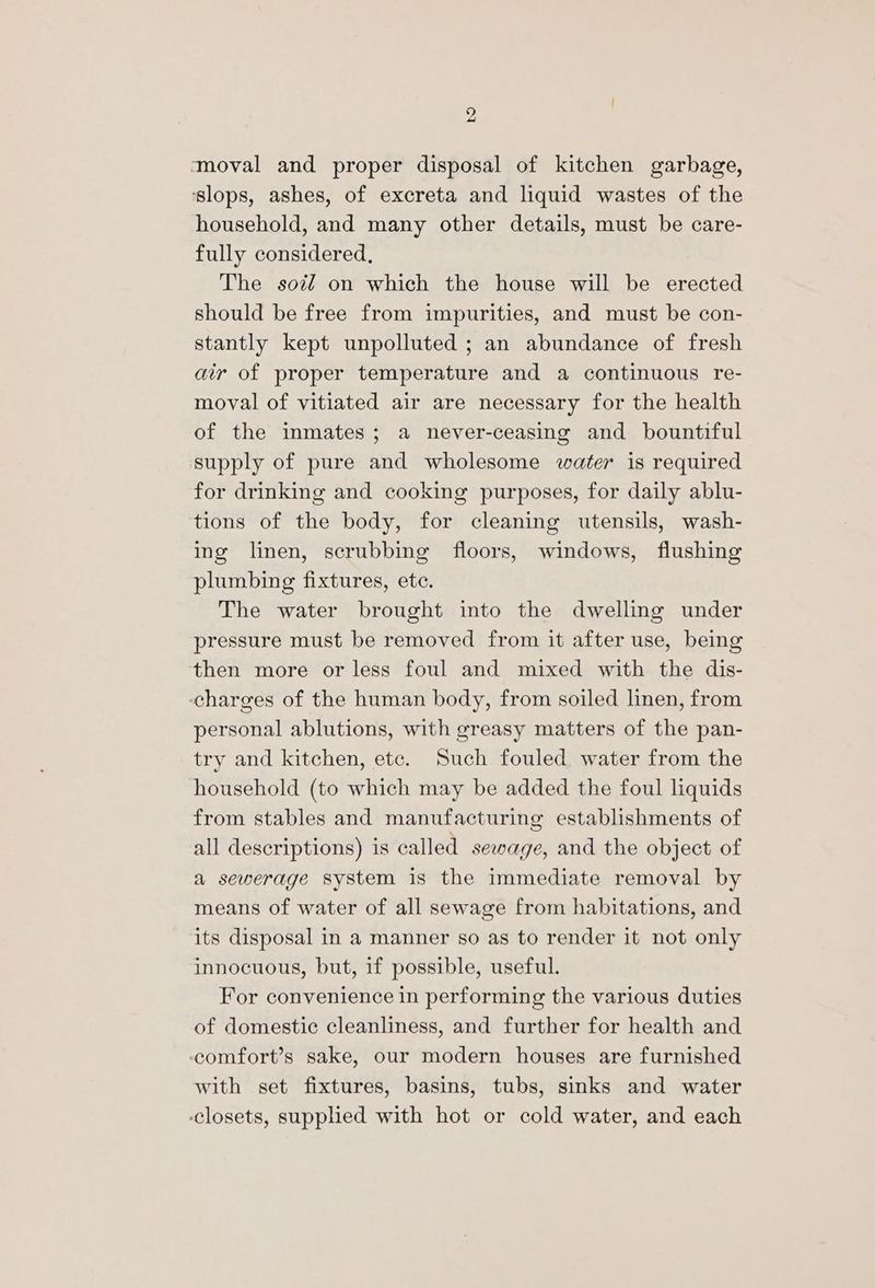 ‘moval and proper disposal of kitchen garbage, ‘slops, ashes, of excreta and liquid wastes of the household, and many other details, must be care- fully considered, The soz on which the house will be erected should be free from impurities, and must be con- stantly kept unpolluted ; an abundance of fresh air of proper temperature and a continuous re- moval of vitiated air are necessary for the health of the inmates; a never-ceasing and bountiful supply of pure and wholesome water is required for drinking and cooking purposes, for daily ablu- tions of the body, for cleaning utensils, wash- ing linen, scrubbing floors, windows, flushing plumbing fixtures, ete. The water brought into the dwelling under pressure must be removed from it after use, being then more or less foul and mixed with the dis- charges of the human body, from soiled linen, from personal ablutions, with greasy matters of the pan- try and kitchen, etc. Such fouled water from the household (to which may be added the foul liquids from stables and manufacturing establishments of all descriptions) is called sewage, and the object of a sewerage system is the immediate removal by means of water of all sewage from habitations, and its disposal in a manner so as to render it not only innocuous, but, if possible, useful. For convenience in performing the various duties of domestic cleanliness, and further for health and ccomfort’s sake, our modern houses are furnished with set fixtures, basins, tubs, sinks and water ‘closets, supplied with hot or cold water, and each