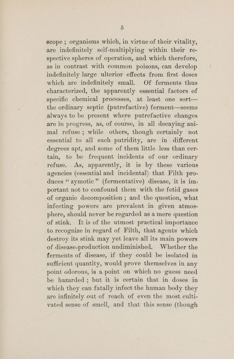 scope ; organisms which, in virtue of their vitality, are indefinitely self-multiplying within their re- spective spheres of operation, and which therefore, as in contrast with common poisons, can develop indefinitely large ulterior effects from first doses which are indefinitely small. Of ferments thus characterized, the apparently essential factors of specific chemical processes, at least one sort— the ordinary septic (putrefactive) ferment—seems always to be present where putrefactive changes are in progress, as, of course, in all decaying ani- mal refuse ; while others, though certainly not essential to all such putridity, are in different degrees apt, and some of them little less than cer- tain, to be frequent incidents of our ordinary refuse. As, apparently, it is by these various agencies (essential and incidental) that Filth pro- duces “ zymotic” (fermentative) disease, it is im: portant not to confound them with the fetid gases of organic decomposition ; and the question, what infecting powers are prevalent in given atmos- phere, should never be regarded as a mere question of stink. It is of the utmost practical importance to recognize in regard of Filth, that agents which destroy its stink may yet leave all its main powers of disease-production undiminished. Whether the ferments of disease, if they could be isolated in sufficient quantity, would prove themselves in any point odorous, is a point on which no guess need be hazarded ; but it is certain that in doses in which they can fatally infect the human body they are infinitely out of reach of even the most culti- vated sense of smell, and that this sense (though