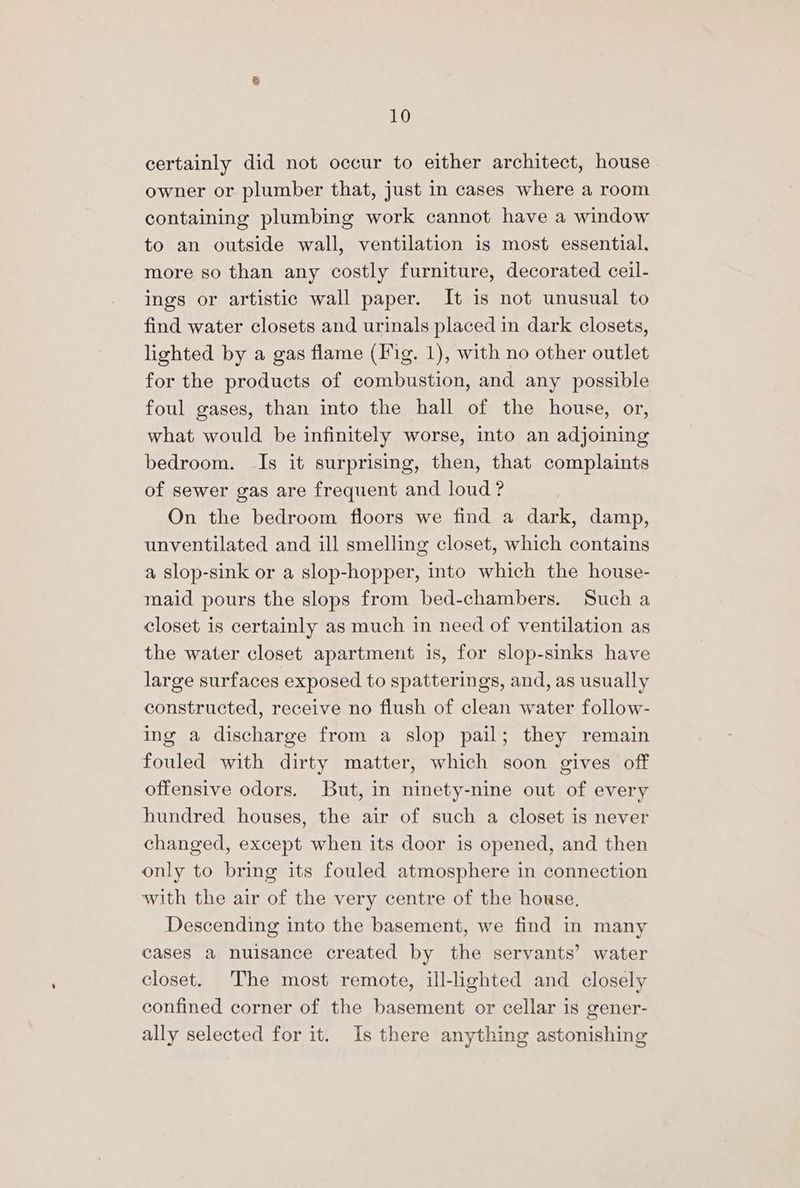 certainly did not occur to either architect, house owner or plumber that, just in cases where a room containing plumbing work cannot have a window to an outside wall, ventilation is most essential, more so than any costly furniture, decorated ceil- ings or artistic wall paper. It is not unusual to find water closets and urinals placed in dark closets, lighted by a gas flame (Fig. 1), with no other outlet for the products of combustion, and any possible foul gases, than into the hall of the house, or, what would be infinitely worse, into an adjoining bedroom. Is it surprising, then, that complaints of sewer gas are frequent and loud? On the bedroom floors we find a dark, damp, unventilated and ill smelling closet, which contains a slop-sink or a slop-hopper, into which the house- maid pours the slops from bed-chambers. Such a closet is certainly as much in need of ventilation as the water closet apartment is, for slop-sinks have large surfaces exposed to spatterings, and, as usually constructed, receive no flush of clean water follow- ing a discharge from a slop pail; they remain fouled with dirty matter, which soon gives off offensive odors. But, in ninety-nine out of every hundred houses, the air of such a closet is never changed, except when its door is opened, and then only to bring its fouled atmosphere in connection with the air of the very centre of the house. Descending into the basement, we find in many cases a nuisance created by the servants’ water closet. The most remote, ill-lighted and closely confined corner of the basement or cellar is gener- ally selected for it. Is there anything astonishing