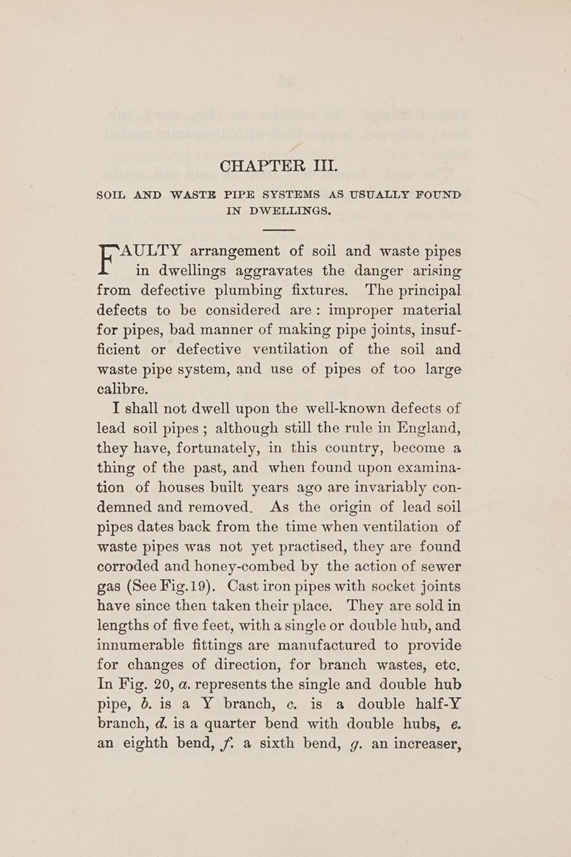 CHAPTER III. SOIL AND WASTE PIPE SYSTEMS AS USUALLY FOUND IN DWELLINGS. AULTY arrangement of soil and waste pipes in dwellings aggravates the danger arising from defective plumbing fixtures. The principal defects to be considered are: improper material for pipes, bad manner of making pipe joints, insuf- ficient or defective ventilation of the soil and waste pipe system, and use of pipes of too large calibre. I shall not dwell upon the well-known defects of lead soil pipes; although still the rule in England, they have, fortunately, in this country, become a thing of the past, and when found upon examina- tion of houses built years ago are invariably con- demned and removed. As the origin of lead soil pipes dates back from the time when ventilation of waste pipes was not yet practised, they are found corroded and honey-combed by the action of sewer gas (See Fig.19). Cast iron pipes with socket joints have since then taken their place. They are sold in lengths of five feet, with a single or double hub, and innumerable fittings are manufactured to provide for changes of direction, for branch wastes, etc. In Fig. 20, a. represents the single and double hub pipe, &amp;. is a Y branch, c. is a double half-Y branch, d@. is a quarter bend with double hubs, e. an eighth bend, f a sixth bend, g. an increaser,