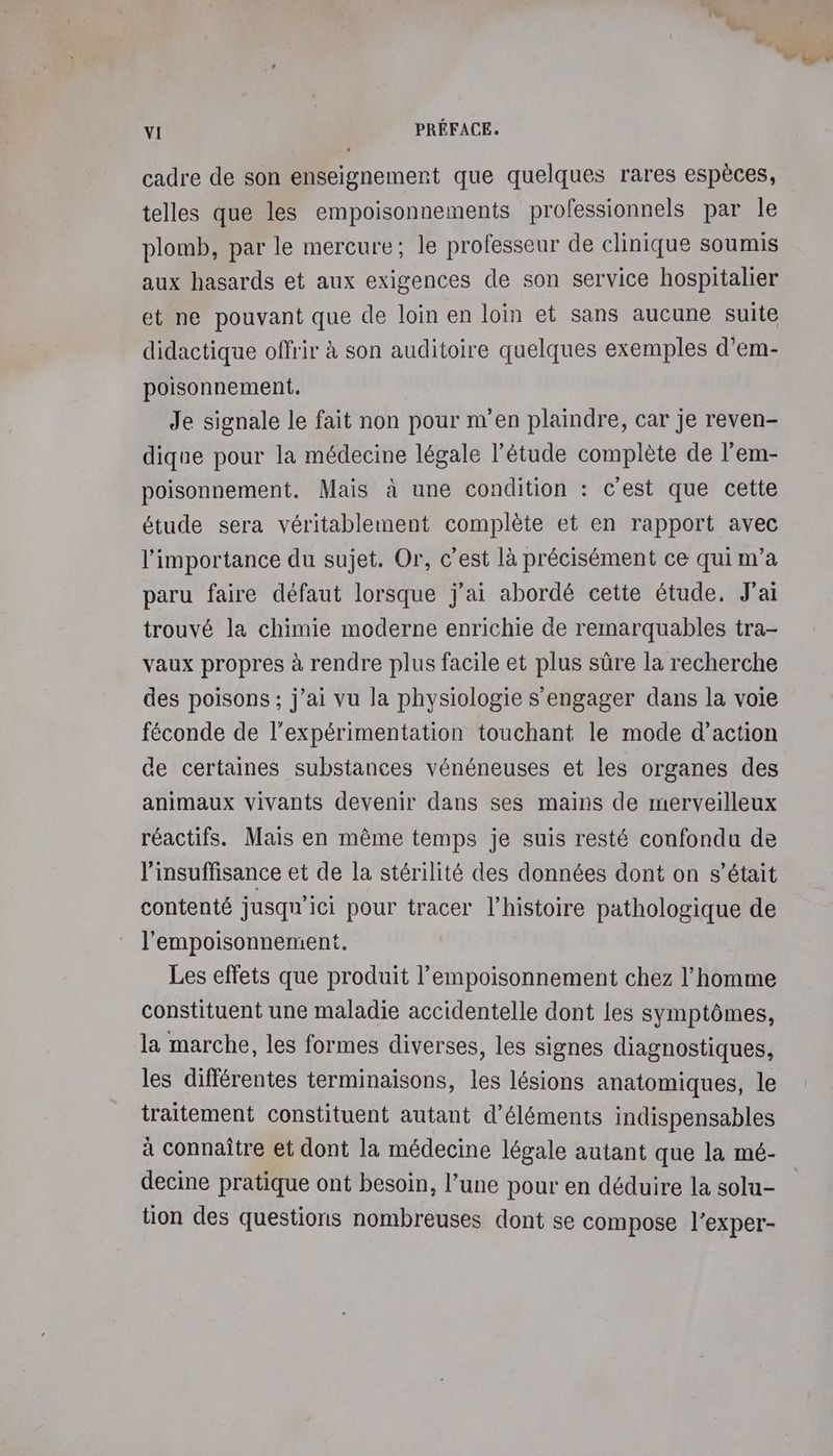 cadre de son enseignement que quelques rares espèces, telles que les empoisonnements professionnels par le plomb, par le mercure; le professeur de clinique soumis aux hasards et aux exigences de son service hospitalier et ne pouvant que de loin en loin et sans aucune suite didactique offrir à son auditoire quelques exemples d’em- poisonnement. Je signale le fait non pour m'en plaindre, car je reven- dique pour la médecine légale l’étude complète de l’em- poisonnement. Mais à une condition : c'est que cette étude sera véritablement complète et en rapport avec l'importance du sujet. Or, c’est là précisément ce qui m'a paru faire défaut lorsque j'ai abordé cette étude. J'ai trouvé la chimie moderne enrichie de remarquables tra- vaux propres à rendre plus facile et plus sûre la recherche des poisons; j'ai vu la physiologie s'engager dans la voie féconde de l'expérimentation touchant le mode d'action de certaines substances vénéneuses et les organes des animaux vivants devenir dans ses mains de merveilleux réactifs. Mais en même temps je suis resté confondu de l'insuffisance et de la stérilité des données dont on s'était contenté jusqu'ici pour tracer l’histoire pathologique de l’'empoisonnement. Les effets que produit l’empoisonnement chez l’homme constituent une maladie accidentelle dont les symptômes, la marche, les formes diverses, les signes diagnostiques, les différentes terminaisons, les lésions anatomiques, le traitement constituent autant d'éléments indispensables à connaître et dont la médecine légale autant que la mé- decine pratique ont besoin, l’une pour en déduire la solu- tion des questions nombreuses dont se compose l’exper-