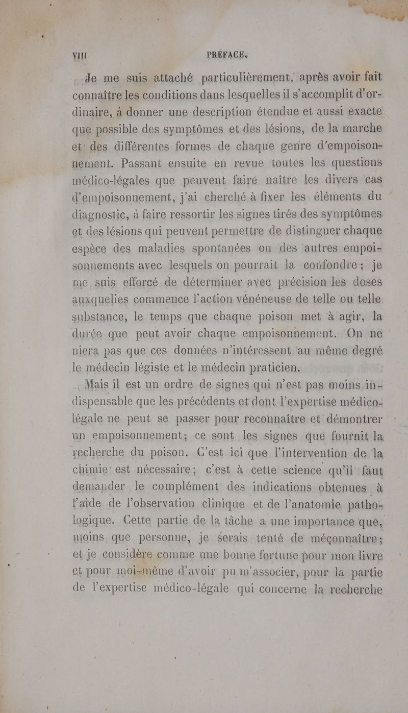 ..Je me suis attaché particulièrement, après avoir fait connaître les conditions dans lesquelles il s’accomplit d’or- dinaire, à donner une description étendue et aussi exacte que possible des symptômes et des lésions, de la marche et: des différentes formes de chaque genre d’empoison- nement. Passant ensuite en revue toutes les questions médico-légales que peuvent fairé naître les divers cas d'empoisonnement, j'ai cherché à fixer les éléments du diagnostic, à faire ressortir les signes tirés des symptômes et des lésions qui peuvent permettre de distinguer chaque espèce des maladies spontanées on des autres empoi- sonnements avec lesquels on pourrait la confondre; je me. suis efforcé de déterminer avec précision les doses auxquelles commence l'action vénéneuse de telle ou telle substance, le temps que chaque poison met à agir, la durée que peut avoir chaque empoisonnement. On ne piere pas que ces données n’intéressent au même degré le médecin légiste et le médecin praticien. . Mais il est un ordre de signes qui n’est pas moins in- dispensable que les précédents et dont l'expertise médico- légale ne peut se passer pour reconnaître et démontrer un empoisonnement; ce sont les signes que fournit la recherche du poison. C’est ici que l'intervention de la chimie: est nécessaire; c’est à cette science qu'il faut demander le complément des indications obtenues à laide de l’observation clinique et de l’anatomie patho- logique. Gette partie de la tâche a une importance que, moins. que personne, je serais tenté de méçonnaître: et je considère comme une bonne fortune pour mon livre et pour moi-même d’avoir pu w’associer, pour là partie de l’expertise médico-légale qui concerne. la recherche