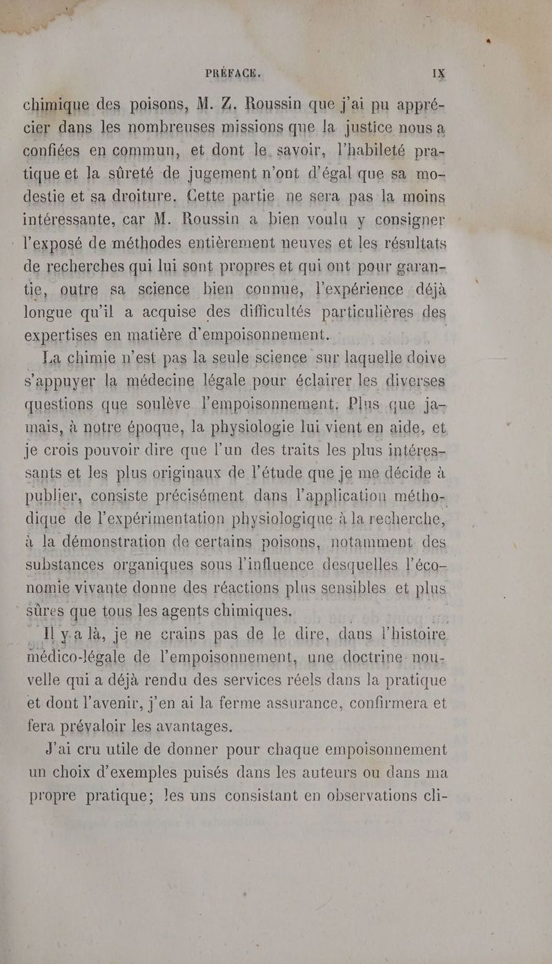 chimique des poisons, M. Z. Roussin que j'ai pu appré- cier dans les nombreuses missions que la justice nous a confiées en commun, et dont le. savoir, l’habileté pra- tique et la sûreté de jugement n'ont d'égal que sa mo- destie et sa droiture. Cette partie ne sera pas la moins intéressante, car M. Roussin a bien voulu y consigner l'exposé de méthodes entièrement neuves et les résultats de recherches qui lui sont propres et qui ont pour garan- tie, outre sa science bien connue, l'expérience déjà longue qu'il a acquise des difficultés particulières des expertises en matière d'empoisonnement. La chimie n’est pas la seule science sur laquelle doive s'appuyer la médecine légale pour éclairer les diverses questions que soulève lempoisonnement; Plus que ja- mais, à notre époque, la physiologie lui vient en aide, et je crois pouvoir dire que l’un des traits les plus intéres- sants et les plus originaux de l'étude que je me décide à publier, consiste précisément dans l'application métho- dique de l’expérimentation physiologique à la recherche, à la démonstration de certains poisons, notamment des substances organiques sous l'influence desquelles l'éco- nomie vivante donne des réactions plus sensibles et plus sûres que tous les agents chimiques. | Ilya là, je ne crains pas de le dire, dans l’histoire médico-légale de l’empoisonnement, une doctrine nou- velle qui a déjà rendu des services réels dans la pratique et dont l'avenir, j'en ai la ferme assurance, confirmera et fera prévaloir les avantages. J'ai cru utile de donner pour chaque empoisonnement un choix d'exemples puisés dans les auteurs ou dans ma propre pratique; les uns consistant en observations cli-