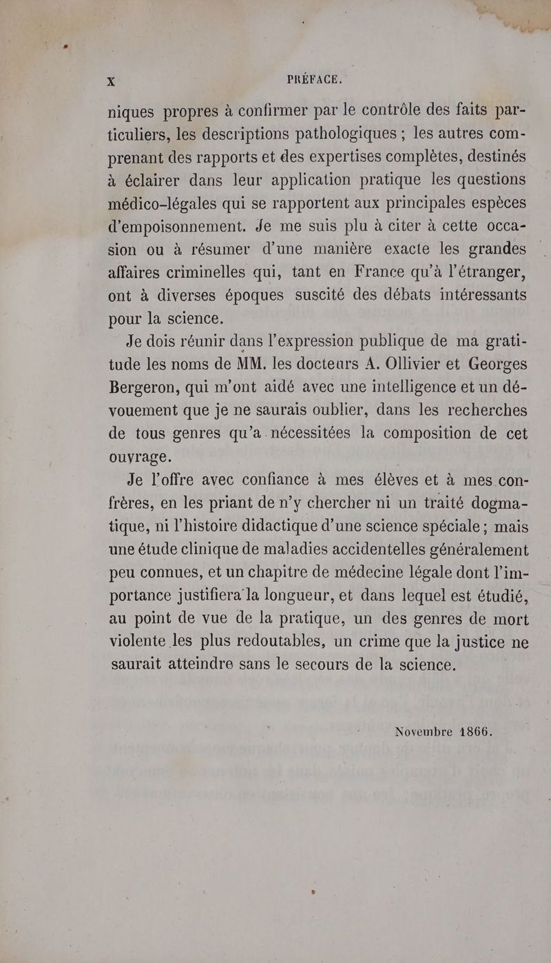 niques propres à confirmer par le contrôle des faits par- ticuliers, les descriptions pathologiques ; les autres com- prenant des rapports et des expertises complètes, destinés à éclairer dans leur application pratique les questions médico-légales qui se rapportent aux principales espèces d’empoisonnement. Je me suis plu à citer à cette occa- sion ou à résumer d’une manière exacte les grandes affaires criminelles qui, tant en France qu'à l'étranger, ont à diverses époques suscité des débats intéressants pour la science. Je dois réunir dans l'expression publique de ma grati- tude les noms de MM. les docteurs A. Ollivier et Georges Bergeron, qui m'ont aidé avec une intelligence et un dé- vouement que je ne saurais oublier, dans les recherches de tous genres qu’a nécessitées la composition de cet ouyrage. Je l'offre avec confiance à mes élèves et à mes con- frères, en les priant de n’y chercher ni un traité dogma- tique, ni l’histoire didactique d’une science spéciale ; mais une étude clinique de maladies accidentelles généralement peu connues, et un chapitre de médecine légale dont l’im- portance justifiera la longueur, et dans lequel est étudié, au point de vue de la pratique, un des genres de mort violente les plus redoutables, un crime que la justice ne saurait atteindre sans le secours de la science. Novembre 1866.