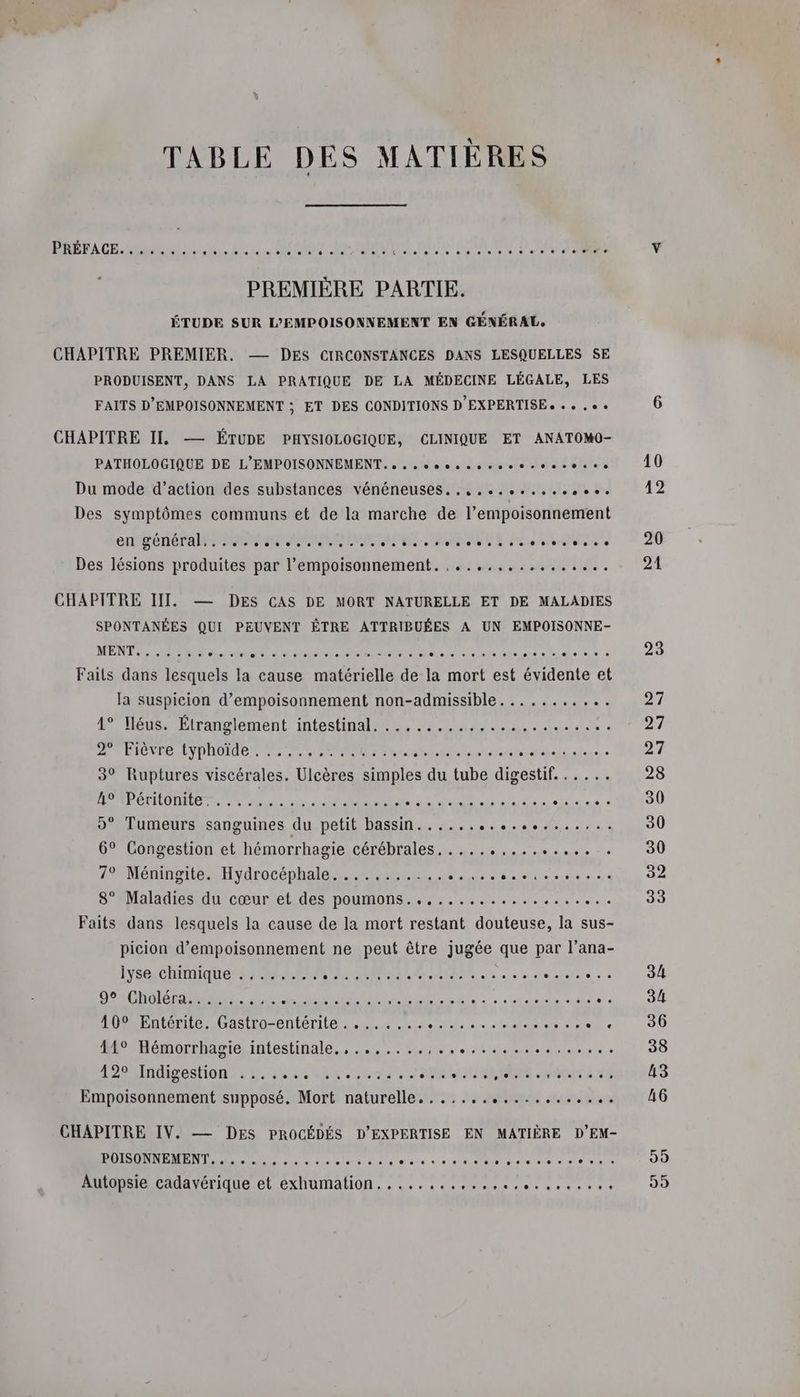 TABLE DES MATIÈRES PABFACE. de 2. MES. PREMIÈRE PARTIE. ÉTUDE SUR L’EMPOISONNEMENT EN GÉNÉRAL, CHAPITRE PREMIER. — DES CIRCONSTANCES DANS LESQUELLES SE PRODUISENT, DANS LA PRATIQUE DE LA MÉDECINE LÉGALE, LES FAITS D'EMPOISONNEMENT ; ET DES CONDITIONS D'EXPERTISE + « » , ee CHAPITRE II. — ÉTUDE PHYSIOLOGIQUE, CLINIQUE ET ANATOMO- PATHOLOGIQUE DE L’EMPOISONNEMENT. » sesosssvsseseeesee Du mode d’action des substances vénéneuses..,,.........,6e. Des symptômes communs et de la marche de l’empoisonnement CERTA MN MERE NME RE er ae Des lésions produites par l’empoisonnement. ,...,........... CHAPITRE III. — DES CAS DE MORT NATURELLE ET DE MALADIES SPONTANÉES QUI PEUVENT ÊTRE ATTRIBUÉES A UN EMPOISONNE- MENT 024 te D 4 Sn ee ne He à c Dert fees . Fails dans el la cause matérielle de la mort est évidente Le la suspicion d’empoisonnement non-admissible......... .: 4° Hléus: Étranglement intestinal... ...,.....,...t 4. 3% 2 Fiévre typholde. : .... PME. MR eniere bandes 3° Ruptures viscérales. Ulcères simples du tube digestif... .. POTRONITOINEE Re 7 guess 7e JM AR SN AT RE LEE CRT 9° Tumeurs sanguines du petit bassin................... 6° Congestion et hémorrhagie cérébrales. .... AN EEE 7° Méningite. Hydrocéphale........... RS TR ORRE 8° Maladies du cœur et des poumons............. RAM ER Faits dans lesquels la cause de la mort restant douteuse, la sus- picion d’empoisonnement ne peut être jugée que par l’ana- lyse chimique ........ à a MARNE Es A CAFE He ae à à 9°:Gholéra:: 2... DR ES ETS SE. à ERA EE a n: 10° Entérite. Gastro-entérite. ....... A cr one ire e 44°-Hémorrhapie, intestinale, .…,.:m4rstestüess APE 2. +22 indigeston. à Reason es vi PRET AC SOIT À 4 Empoisonnement supposé. Mort naturelle................... CHAPITRE IV. — DES PROCÉDÉS D'EXPERTISE EN MATIÈRE D’EM- POISONNEMENT. . .. 99 99