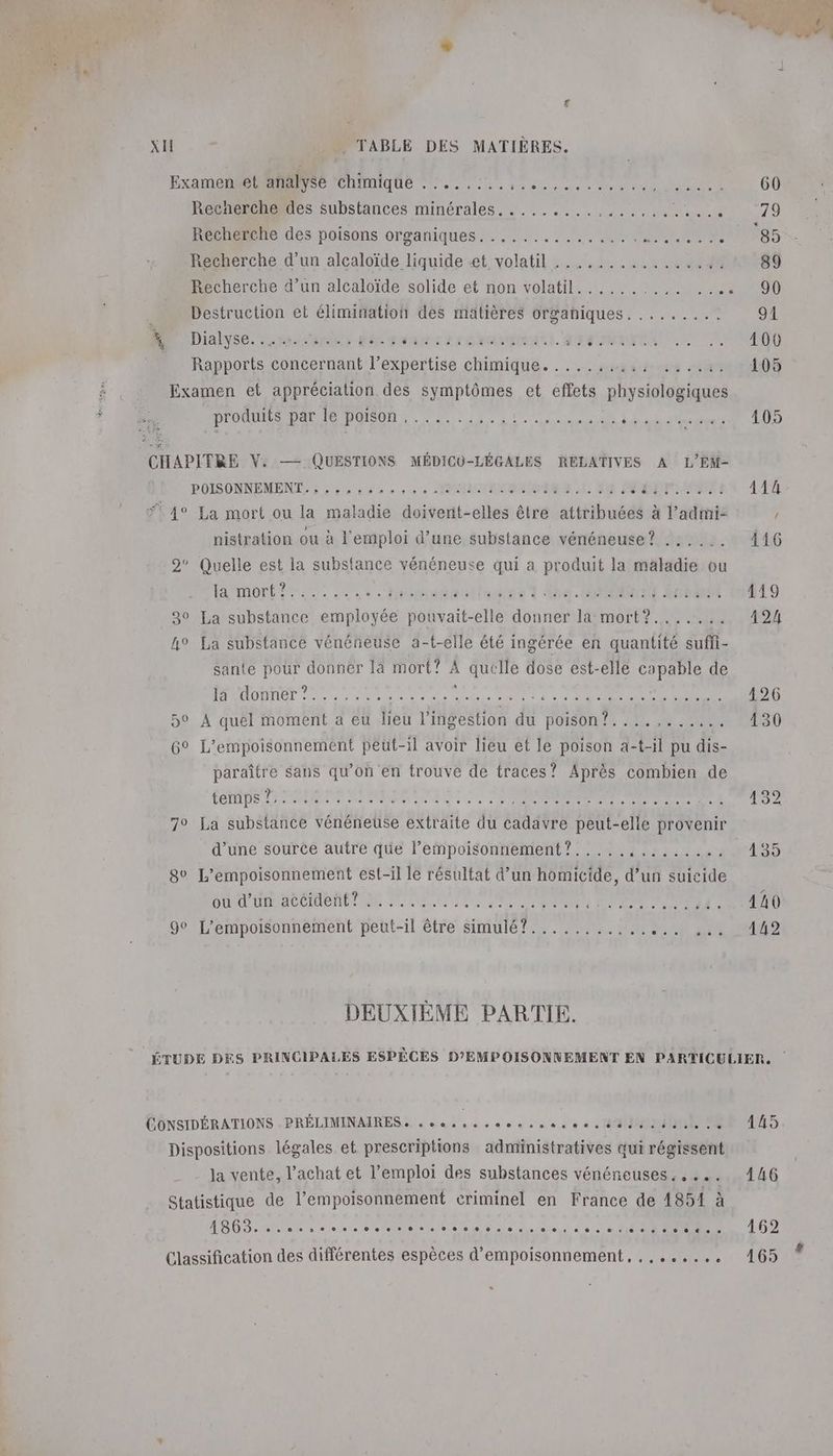 L C4 xI __. TABLE DES MATIÈRES. Examen et analyse chimique ........ RP ANRAAE PAU RE M EN EM Le Recherche des substances minérales. ........,,..,.. Em Recherche des poisons organiques. ............,... PES Recherche d’un alcaloïde liquide «et volatil ................ Recherche d’un alcaloïde solide et non volatil.......... SET d Destruction et élimination des matières organiques. ........ * Dialyse. eraicnonr RE GEANOT EE CRANTOEANE. AIT RAT A | Rapports concernant l” Se pettidé chimique. … its Examen et appréciation des symptômes et effets physiologiques DÉOUILS DA MO DOIBON Le. ie Al ennui PATEL bre CHAPITRE V: —— QUESTIONS MÉDICU-LÉGALES RELATIVES A L'EM- POISONNEMENTS à à 6 ea à oo NME MINOR LE: BOX | SALONS 4 4° La mort ou la maladie doivent-elles être attribuées à l’admi- nistration ou à l'emploi d’une substance vénéneuse? .:.... 2° Quelle est la substance vénéneuse qui a produit la maladie ou AMONT He tsèledise ? Ab. MON { Érémet 30 La substance employée pouvait-elle donner la mort?....... h° La substance vénéneuse a-t-elle été ingérée en quantité suffi- sante pour donner là mort? à quelle dose est-elle capable de PAATOMNET 2e as du nu es di enise 0 t COUEUE 5° A quel moment a eu lieu l'ingestion QU DOISONUE AE 20 ar 6° L’empoisonnement peut-il avoir lieu et le poison a-t-il pu dis- os sans qu’on en trouve de traces? Après combien de TEMPS EPS PE CRT SE Re Te + 7° La substance vénéneuse extraite du cadavre peut-elle provenir d’une source autre que l’empoisonnement?..... Linie 8° L’empoisonnement est-il le résultat d’un homicide, d’un suicide SU UD ALICE RU LU LL ES PNR RE ul TE 90 L’empoisonnement peut-il être simulé?......... de SORA DEUXIÈME PARTIE. ÉONSIDÉRATIONS .PRÉLIMINAIRES « cas uso ec ee M ON Dispositions légales et prescriptions administratives qui régissent la vente, l'achat et l'emploi des substances vénéneuses. . ... Statistique de l’empoisonnement criminel en France de 1851 à Classification des différentes espèces d’empoisonnement, ,,....,.. . 126 130 145 146 162 165 #