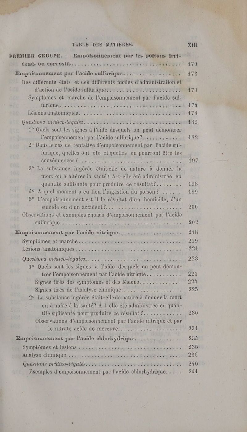 PREMIER GROUPE. — Empoisonnement par Îles poisons irri- {ants Où corrosifs. ...... ss ithbatise 4 seit 491 Ci VTT Empoisonnement par l'acide sulfurique. ............. Li ; A Des différents états et des différents modes d'administration et d'action de l'acide sulfurique. . .... a ice Ébé ur ie hr ni à à à dr e Symptômes et marche de l’empoisonnement par l'acide sul- API A ES D PR RE #8 Lésians/amatonmques, 0, 200 nan a de Questions médico-légales. ..:3.3::.. cal sa. Lyme vaine 1° Quels sont les signes à l’aide desquels on peut démontrer l’empoisonnement par l’acide sulfurique ?..:,,:....... 2° Danis le cas de tentative d’empoisonnement par l'acide sul- furique, quelles ont été et quelles en pourront être les CURE CONS ER MT AU Es due a ulte 0e RS NE. ° La substance ingérée était-elle de nature à Lots la Hits ou à altérer la santé? A- pes ske administrée en Ac À nn moment a eu lieu l’ingestion du FUUE 7 A Dee 20e de, -il le résultat d’un homicide, d’un Observations et STE choisis d’empoisonnement par l'acide FU A OR PC ET A Empoisonnement par l’acide nitrique........... caitttahart Symptômes et marche. 1,0rm08x té uma tes due pe Lésions anatomiques. ....... DA SAUT Questions médico legales. 7... A HDi 4° Quels sont les signes à | jaide desquels on note pre d trer l’empoisonnement par l'acide nitrique........... Signes tirés des symptômes et des lésions, ......... . Signes tirés de l’analyse chimique. .... TU 20 La substance ingérée était-elle de nature à donner la mort tité suffisante pour produire ce résultat ?............ Observations d’empoisonnement par l’acide nitrique et par IPS ADS de IMOCOUPBI TS M. . de amas rs o Empoisonnement par l’acide chlorhydrique.............. Symptômes et. lésions 245 set du osmtene : cab cEaanete :< Analyse chimique... . ses. adunies 4%: mr agnte sù Questions médico-légalés.. ........:..,..., alpha, m4 00 Exemples d’empoisonnement par l’acide chlorhydrique. . ... 236 240 244
