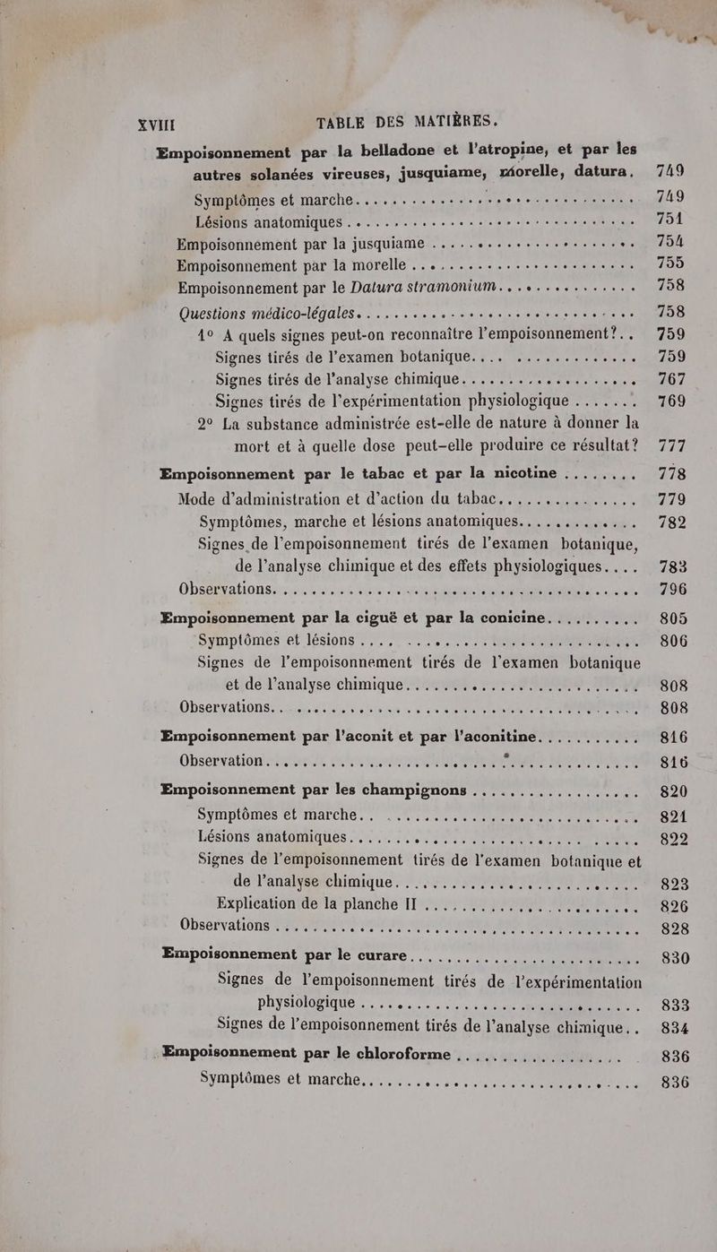 Empoisonnement par la belladone et l’atropine, et par les autres solanées vireuses, juquene rorelle, datura, Symptômes et marche............. LR re s nee se Lésions anatomiques . ....:.................... Empoisonnément par la jusquiame ..... ARE tee ERA à “. Empoisonnement par la morelle ........................ Empoisonnement par le Dalura stramonium............... Questions médico-légales...........................:... 4° A quels signes peut-on reconnaître l’empoisonnement?. . Signes tirés de l’examen botanique.... ............. Signes tirés de l’analyse chimique. ............... ee Signes tirés de l'expérimentation physiologique ....... 2° La substance administrée est-elle de nature à donner la mort et à quelle dose peut-elle produire ce résultat ? Empoisonnement par le tabac et par la nicotine Mode d'administration et d’action du tabac. ......,....... Symptômes, marche et lésions anatomiques... ..,...... Signes de l'empoisonnement tirés de l’examen botanique, de l'analyse chimique et des effets physiologiques... Obséératonsiunt mme No fish ; Empoisonnement par la ciguë et par la conicine Symptômes et lésions . Te Signes de Re citée de l'examen battue et de l’analyse chimique. ...... : Observations... ....., 0 © à Av elete ere + 016.0 + © 6h19 06 © b dv RSR 6 Tera ss ete VAT TE US Pre Empoisonnement par l’aconit et par l’aconitine Obsetrationetes si eh sai s CC Empoisonnement par les champignons ee ee Symptômes et marche. . Lésions anatomiques. ...... p 4171 INTER NE NU TIC Signes de l’empoisonnement tirés de l'examen AE et de l’analyse chimique Explication de la planche II Observations ........ Empoisonnement par le curare ee de le 01e ee ee ele Slatel els Lee os Signes de l’empoisonnement tirés de l’expérimentation physiologique .. Signes de l’empoisonnement tirés de l'analyse chimique. . . Empoisonnement par le chloroforme Symptômes et marche, 0 607 0 + à 0 + + © 55% 6 © = + 749 749 751 754 755 758 758 759 759 767 7169 111 778 779 782 783 796 805 806 808 808 816 816 820 821 822 823 826 828 830 833 834 836 836