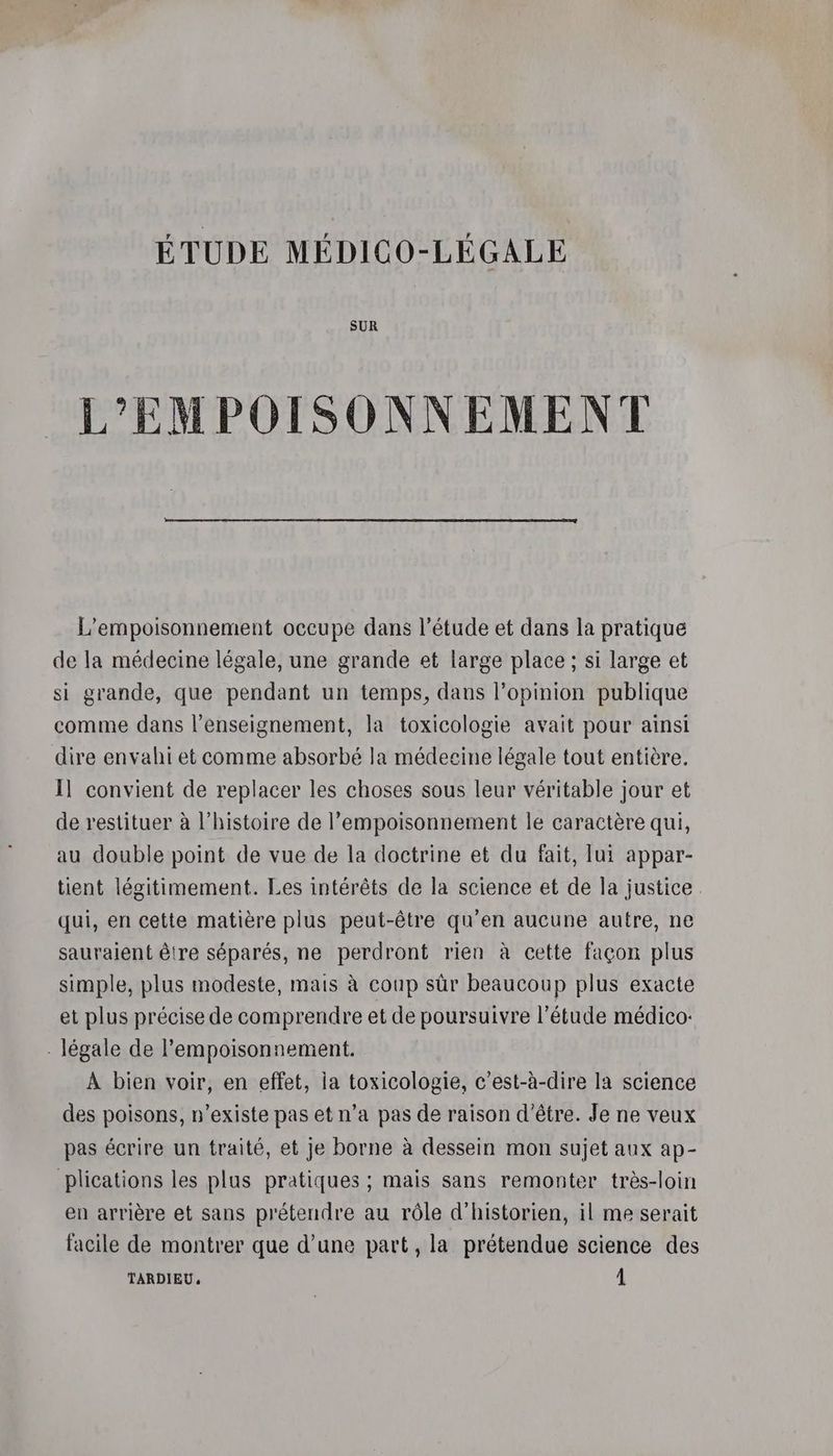 ÉTUDE MÉDICO-LÉGALE SUR _L'EMPOISONNEMENT L’empoisonnement occupe dans l'étude et dans la pratique de la médecine légale, une grande et large place ; si large et si grande, que pendant un temps, dans l'opinion publique comme dans l’enseignement, la toxicologie avait pour ainsi dire envahi et comme absorbé la médecine légale tout entière. Il convient de replacer les choses sous leur véritable jour et de restituer à l’histoire de l’empoisonnement le caractère qui, au double point de vue de la doctrine et du fait, lui appar- tient légitimement. Les intérêts de la science et de la justice qui, en cette matière plus peut-être qu’en aucune autre, ne sauraient être séparés, ne perdront rien à cette façon plus simple, plus modeste, mais à coup sûr beaucoup plus exacte et plus précise de comprendre et de poursuivre l'étude médico: - légale de l’empoisonnement. À bien voir, en effet, ia toxicologie, c’est-à-dire la science des poisons, n'existe pas et n’a pas de raison d’être. Je ne veux pas écrire un traité, et je borne à dessein mon sujet aux ap- plications les plus pratiques ; mais sans remonter très-loin en arrière et sans prétendre au rôle d’historien, il me serait facile de montrer que d’une part, la prétendue science des