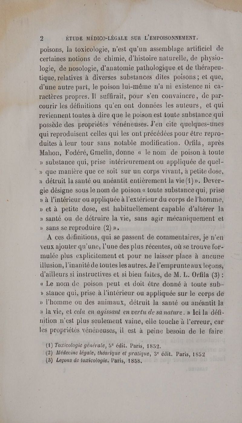 poisons, la toxicologie, n’est qu'un assemblage artificiel de certaines notions de chimie, d'histoire naturelle, de physio- logie, de nosologie, d'anatomie pathologique et de thérapeu- tique, relatives à diverses substances dites poisons ; et que, d’une autre part, le poison lui-même n’a ni existence ni ca- ractères propres. Il suffirait, pour s’en convaincre, de par- courir les définitions qu’en ont données les auteurs, et qui reviennent toutes à dire que le poison est toute substance qui possède des propriétés vénéneuses. J'en cite quelques-unes qui reproduisent celles qui les ont précédées pour être repro- duites à leur tour sans notable modification. Orfila, après Mahon, Fodéré, Gmelin, donne « le nom de poison à toute » substance qui, prise intérieurement ou appliquée de quel- » que manière que ce soit sur un corps vivant, à petite dose, » détruit la santé ou anéantit entièrement la vie(1)». Dever- gie désigne sous le nom de poison «toute substance qui, prise » à l’intérieur ou appliquée à l'extérieur du corps de l'homme, » et à petite dose, est habituellement capable d’altérer la » santé ou de détruire la vie, sans agir mécaniquement et » sans se reproduire (2)». À ces définitions, qui se passent de commentaires, je n’en veux ajouter qu'une, l’uue des plus récentes, où se trouve for- mulée plus explicitement et pour ne laisser place à aucune illusion, l’inanité de toutes les autres. Je l’'emprunteaux leçons, d’ailleurs si instructives et si bien faites, de M. L. Orfila (3) : « Le nom de poison peut et doit être donné à toute sub- » stance qui, prise à l’intérieur ou appliquée sur le corps dé » l’homme ou des animaux, détruit la santé ou anéantit la » la vie, et cela en agissant en vertu de sa nature. » Aci la défi- nition n'est plus seulement vaine, elle touche à l'erreur, car les propriétés vénéneuses, il est à peine besoin de le faire (4) Toæicologie générale, 5° édit, Paris, 1852. (2) Médecinc légale, théorique el pratique, 3° édit, Paris, 1852 (3) Leçons de toæicologie. Paris, 1858.