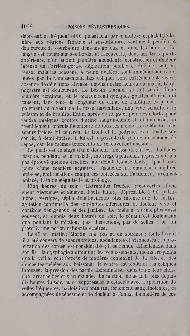 dépressible, fréquent (4110 pulsations par minute); céphalalgie lé- gère aux régions frontale et sus-orbitaire, sentiment pénible et douloureux de courbature dans les genoux et dans les jambes. La langue est rouge sur ses bords, et recouverte, dans ses trois quarts antérieurs, d'un enduit jaunâtre abondant; constriction et douleur intense de l’arrière-gorge, déglutition pénible et difficile, soif in- tense ; mais les boissons, à peine avalées, sont immédiatement re- jetées par Île vomissement. Les coliques sont extrêmement vives ; absence de déjections alvines, depuis quatre heures du matin. L'hy- pogastre est douioureux. Le besoin d’uriner se fait sentir d'une menière continue, et le malade rend quelques gouttes d'urine qui causent, dans toute la longueur du canal de l’urèthre, et princi- palement au niveau de la fosse naviculaire, une vive sensation de cuisson et de brulûre. Enfin, après de longs et pénibles efforts pour rendre quelques gouttes d'urine sanguinolente et albumineuse, un tremblement convulsif s'empare de tous les membres. de Martin; des sueurs froides lui couvrent le front et la poitrine, et il tombe sur son lit, à demi épuisé ; il lui est impossible de goûter un moment de repos, car les mêmes tourments se renouvellent aussitôt. Le pénis est le siége d'une douleur incessante; il est d’ailleurs flasque, pendant, et le malade, interrogé à plusieurs reprises s'il n'a pas éprouvé quelque érection au début des accidents, répond tou- jours d’une manière négative. Tisane de lin, émulsion camphrée opiacée, embrocations camphrées opiacées sur l'abdomen, lavement opiacé, bain de siége tiède et prolongé. \ Cinq heures du soir : Extrémités froides, recouvertes d'une sueur visqueuse et gluante. Pouls faible, dépressible à 90 pulsa- tions; vertiges, céphalalgie beaucoup plus intense que le matin; agitation continuelle des extrémités inférieures, et douleur vive et continue des genoux et des jambes. Le malade n'urine plus aussi souvent, et, depuis deux heures du soir, le pénis n’est douloureux que pendant la miction, pas d'érections, pas de selles : on lui prescrit une potion calmante éthérée. Le15 au matin; Martin n'a pas eu de sommeil; toute la nuit il a été couvert de sueurs froides, abondantes et visqueuses ; la pro- stration des forces est considérable ; il se remue difficilement dans son lit; la dysphagie a diminué; les vomissements, moins fréquents que la veille, sont formés de matières contenant de la bile, et des mucosités mêlées aux boissons ; le ventre est tendu et les coliques intenses ; la pression des parois ‘abdominales, dans toute leur éten- due, arrache des cris au malade. La miction ne se fait plus depuis dix heures du soir, et sa suppression a coïncidé avec l'apparition de selles fréquentes, parfois involontaires, fortement sanguinolentes, et accompagnées de ténesme et de douleur à l'anus. La matière de ces