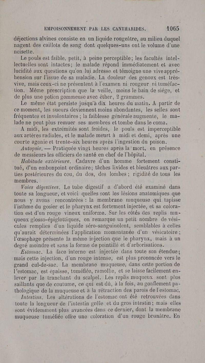 déjections alvines consiste en un liquide rougeûtre, au milieu duquel nagent des caillots de sang dont quelques-uns ont le volume d’une noisette. Le pouls est faible, petit, à peine perceptible; les facultés intel- lectuelles sont intactes; le malade répond immédiatement et avec lucidité aux questions qu'on lui adresse et témoigne une vive appré- hension sur l'issue de sa maladie. La douleur des genoux est très- vive, mais ceux-ci ne présentent à l'examen ni rougeur ni tuméfac- tion. Même prescription que la: veille, moins le bain de siége, et de plus une potion gommeuse avec éther, 2 grammes. Le même état persiste jusqu'à dix heures du matin. À partir de ce moment, les sueurs deviennent moins abondantes, les selles sont fréquentes et involontaires ; la faiblesse générale augmente, le ma- lade ne peut plus remuer ses membres et tombe dans le coma. À midi, les extrémités sont froides, le pouls est imperceptible aux artères radiales, et le malade meurt à midi et demi, après une courte agonie et trente-six heures après l’ingestion du poison. Autopsie. — Pratiquée vingt heures après la'mort, en présence de messieurs les officiers de santé en chef de l'hôpital. Habitude extérieure. Cadavre d'un homme fortement consti- tué, d’un embonpoint ordinaire; tâches livides et bleuâtres aux par- ties postérieures du cou, du dos, des lombes; rigidité de tous les membres. Voies digestives. Le tube digestif a d’abord été examiné dans toute sa longueur, et voici quelles sont les lésions anatomiques que nous y avons rencontrées : la membrane muqueuse qui tapisse l'isthme du gosier et le pharynx est fortement injectée, et sa colora- tion est d’un rouge vineux uniforme. Sur les côtés des replis mu- queux glosso-épiglottiques, on remarque un petit nombre de vési- cules remplies d'un liquide séro-sanguinolent, semblables à celles qu’aurait déterminées l'application momentanée d’un vésicatoire ; l'œsophage présente la même injection que le pharynx, mais à un degré moindre et sans la forme de pointillé et d’arborisations. Estomac. La face interne est injectée dans toute son étendue; mais cette injection, d’un rouge intense, est plus prononcée vers le grand cul-de-sac. La membrane muqueuse, dans cette portion de - l'estomac, est épaisse, tuméfée, ramollie, et se laisse facilement en- lever par le tranchant du scalpel. Les replis muqueux sont plus saillants que de coutume, ce qui est dû, à la fois, au gonflement pa- thologique de la muqueuse et à la rétraction des parois de l'estomac. Intestins. Les altérations de l'estomac ont été retrouvées dans toute la longueur de l'intestin grêle et du gros intestin; mais elles sont évidemment plus avancées dans ce dernier, dont la membrane muqueuse tuméfiée offre une coloration d’un rouge brunâtre. En