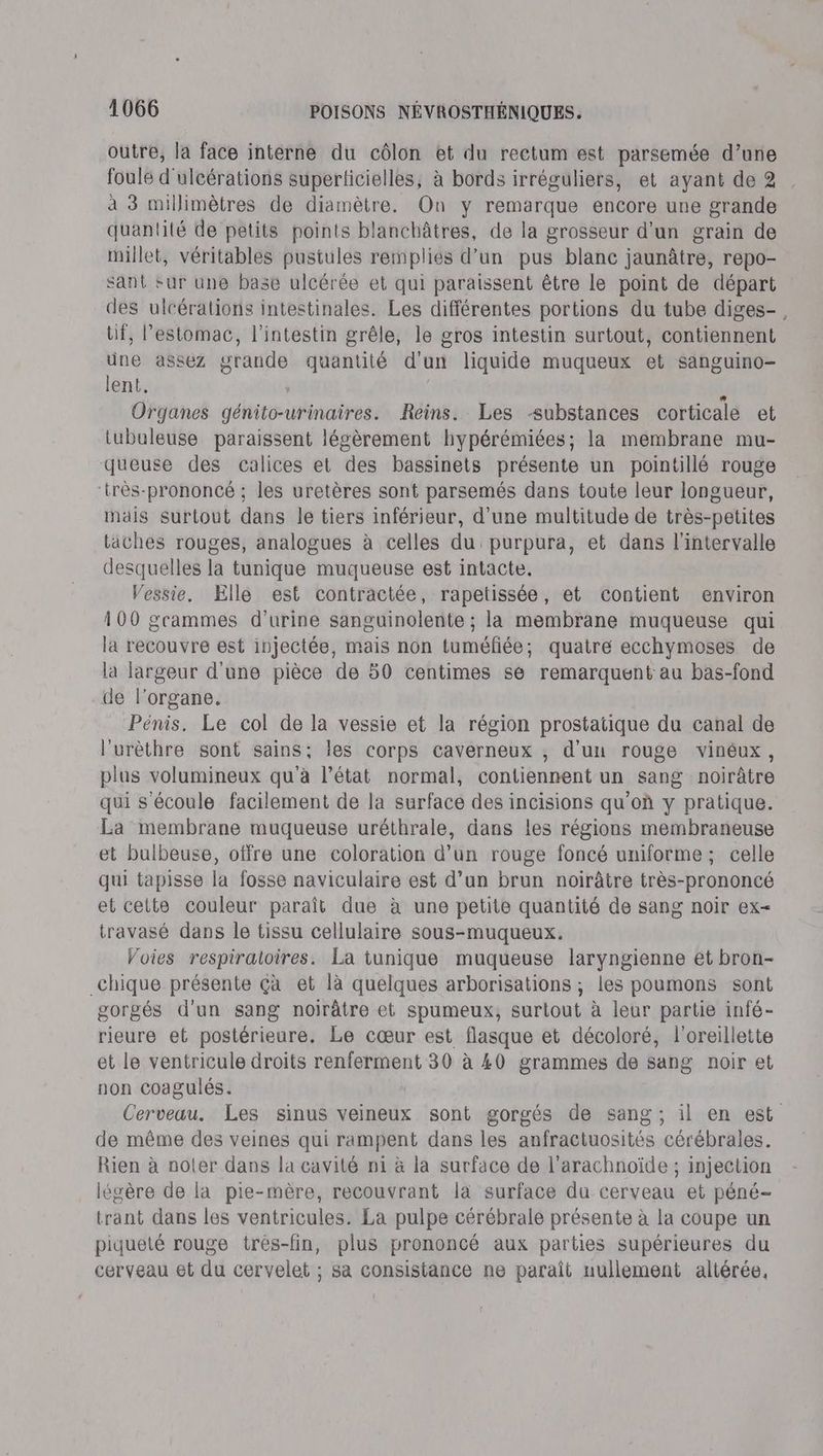 outre, la face interne du côlon et du rectum est parsemée d’une foule d'ulcérations superlticielles, à bords irréguliers, et ayant de 2 à 3 millimètres de diamètre. On y remarque encore une grande quantité de petits points blanchâtres, de la grosseur d'un grain de millet, véritables pustules remplies d’un pus blanc jaunâtre, repo- sant sur une base ulcérée et qui paraissent être le point de départ des ulcérations intestinales. Les différentes portions du tube diges- tif, l’estomac, l'intestin grêle, le gros intestin surtout, contiennent une assez grande quantité d'un liquide muqueux et sanguino- lent. | L. Organes génito-urinaires. Reins. Les substances corticale et tubuleuse paraissent légèrement hypérémiées; la membrane mu- queuse des calices et des bassinets présente un pointillé rouge ‘très-prononcé ; les uretères sont parsemés dans toute leur longueur, mais surtout dans le tiers inférieur, d’une multitude de très-petites taches rouges, analogues à celles du purpura, et dans l'intervalle desquelles la tunique muqueuse est intacte. Vessie. Klle est contractée, rapetissée, et contient environ 100 gcammes d'urine sanguinolente ; la membrane muqueuse qui la recouvre est injectée, mais non tuméfiée; quatre ecchymoses de la largeur d'une pièce de 50 centimes se remarquent au bas-fond de l'organe. Pénis. Le col de la vessie et la région prostatique du canal de l’urèthre sont sains; les corps caverneux , d'un rouge vinéux, plus volumineux qu'à l’état normal, contiennent un sang noirâtre qui s'écoule facilement de la surface des incisions qu’où y pratique. La membrane muqueuse uréthrale, dans les régions membraneuse et bulbeuse, offre une coloration d’un rouge foncé uniforme ; celle qui tapisse la fosse naviculaire est d’un brun noirâtre très-prononcé et celte couleur paraît due à une petite quantité de sang noir ex- travasé dans le tissu cellulaire sous-muqueux. Voies respiratoires. La tunique muqueuse laryngienne et bron- _chique présente çà et là quelques arborisations ; les poumons sont gorgés d'un sang noirâtre et spumeux, surtout à leur partie infé- rieure et postérieure. Le cœur est flasque et décoloré, l'oreillette et le ventricule droits renferment 30 à 40 grammes de sang noir et non coagulés. Cerveau. Les sinus veineux sont gorgés de sang ; il en est de même des veines qui rampent dans les anfractuosités cérébrales. Rien à noler dans la cavité n1 à la surface de l'arachnoïde ; injection légère de la pie-mère, recouvrant là surface du cerveau et péné- trant dans les ventricules. La pulpe cérébrale présente à la coupe un piqueté rouge trés-fin, plus prononcé aux parties supérieures du cerveau et du cervelet ; sa consistance ne paraît nullement altérée,