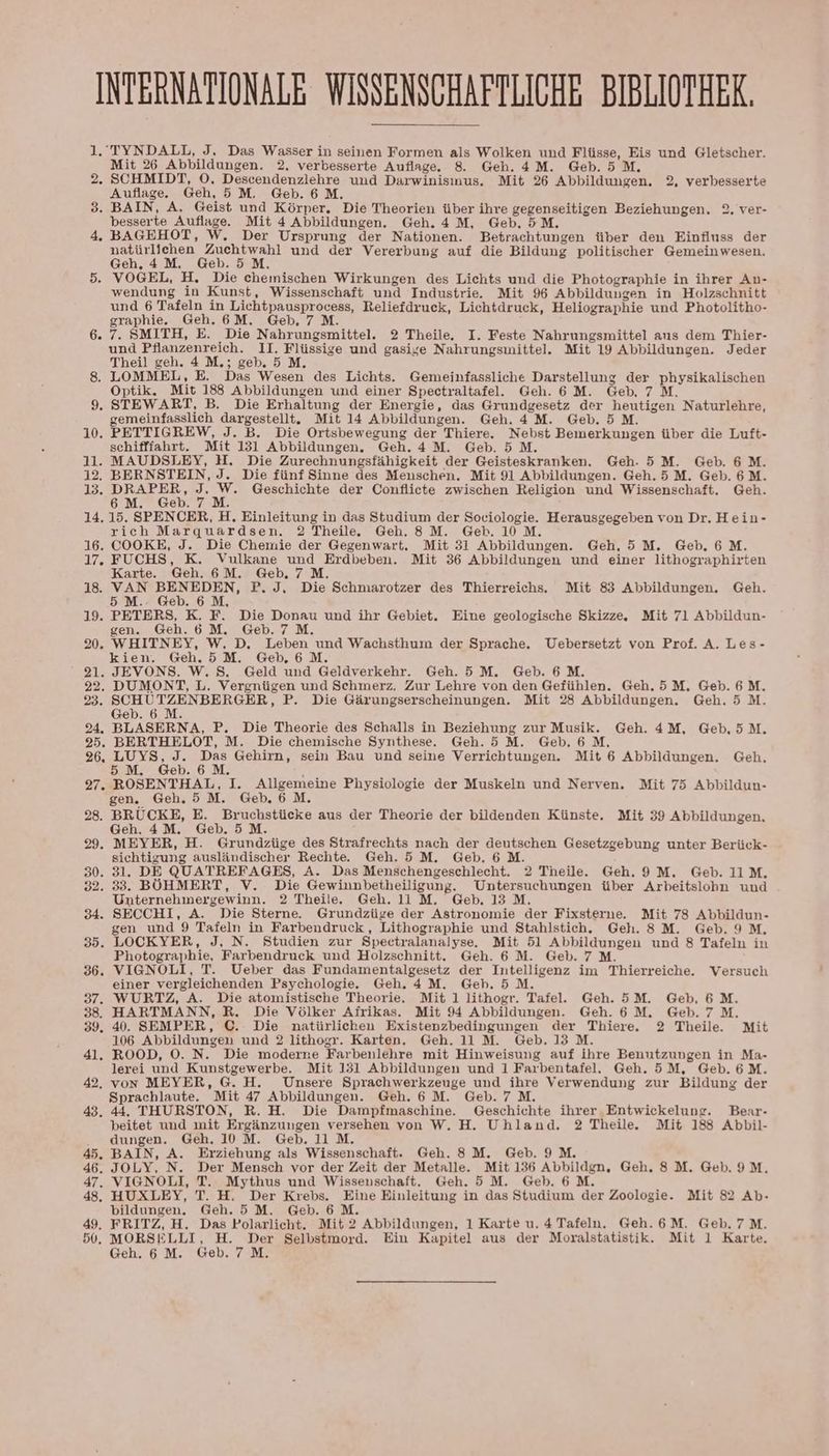 INTERNATIONALE WISSENSCHAFTLICHE BIBLIOTHEK. 1.'TYNDALL, J, Das Wasser in seinen Formen als Wolken und Flüsse, Eis und Gletscher. Mit 26 Abbildungen. 2, verbesserte Auflage. 8 Geh. 4M. Geb.5 M. 2. SCHMIDT, O, Descendenzlehre und Darwinisinus, Mit 26 Abbildungen. 2, verbesserte Auflage. Geh, 5M. Geb. 6M. 3. BAIN, A. Geist und Körper, Die Theorien über ihre gegenseitigen Beziehungen. 2. ver- besserte Auflage. Mit 4 Abbildungen. Geh. 4M, Geb. 5M. 4, BAGEHOT, W. Der Ursprung der Nationen. Betrachtungen über den Einfluss der natürlichen Zuchtwahl und der Vererbung auf die Bildung politischer Gemeinwesen. Geh, 4M, Geb.5 M, 5. VOGEL, H, Die chemischen Wirkungen des Lichts und die Photographie in ihrer An- wendung in Kunst, Wissenschaft und Industrie. Mit 96 Abbildungen in Holzschnitt und 6 Tafeln in Lichtpausprocess, Reliefdruck, Lichtdruck, Heliographie und Photolitho- graphie. Geh. 6M. Geb. 7 M. 6. 7. SMITH, E. Die Nahrungsmittel. 2 Theile. I. Feste Nahrungsmittel aus dem Thier- und Pflanzenreich. 1I. Flüssige und gasige Nahrungsmittel. Mit 19 Abbildungen. Jeder Theil geh. 4 M.; geb. 5 M. LOMMEL, E. Das Wesen des Lichts. Gemeinfassliche Darstellung der physikalischen Optik. Mit 188 Abbildungen und einer Spectraltafel.e. Geh. 6 M. Geb. 7M. . STEWART, B. Die Erhaltung der Energie, das Grundgesetz der heutigen Naturlehre, gemeinfasslich dargestellt. Mit 14 Abbildungen. Geh. 4M. Geb.5M. 10. PETTIGREW, J. B. Die Ortsbewegung der Thiere. Nebst Bemerkungen über die Luft- schifffahrt. Mit 131 Abbildungen. Geh. 4M. Geb.5 M. 11. MAUDSLEY, H. Die Zurechnungsfähigkeit der Geisteskranken. Geh. 5M. Geb. 6M. 13. See 4 re Geschichte der Conflicte zwischen Religion und Wissenschaft. Geh. 6 M. eb. ; 14. 15. SPENCER, H, Einleitung in das Studium der Sociologie. Herausgegeben von Dr, Hein- rich Marquardsen. 2 Theile. Geh. 8M. Geb. 10 M. 16. COOKE, J. Die Chemie der Gegenwart. Mit 31 Abbildungen. Geh,5 M. Geb. 6M. 17. FUCHS, K. Vulkane und Erdbeben. Mit 36 Abbildungen und einer lithographirten Karte. Geh. 6M. Geb, 7 M. 18. a Fer ene P.J, Die Schmarotzer des Thierreichs, Mit 83 Abbildungen. Geh. 5 n reD. . 19. PETERS, K. F. Die Donau und ihr Gebiet. Eine geologische Skizze. Mit 71 Abbildun- gen. Geh.6 M. Geb. 7 M. 20. WHITNEY, W, D, Leben und Wachsthum der Sprache. Uebersetzt von Prof. A. Les- kien. Geh.5M. Geb,6 M. 21. JEVONS. W. S. Geld und Geldverkehr. Geh. 5 M. Geb. 6 M. 22. DUMONT, L. Vergnügen und Schmerz. Zur Lehre von den Gefühlen. Geh.5M. Geb. 6M. 23. SCHUTZENBERGER, P. Die Gärungserscheinungen. Mit 28 Abbildungen. Geh.5 M. Geb. 6 M. 94. BLASERNA, P. Die Theorie des Schalls in Beziehung zur Musik. Geh. 4M, Geb,5M. 25. BERTHELOT, M. Die chemische Synthese. Geh.5 M. Geb. 6 M. 26, EUER: en Gehirn, sein Bau und seine Verrichtungen. Mit 6 Abbildungen. Geh, 5M. eb. a 27. ROSENTHAL, I. Allgemeine Physiologie der Muskeln und Nerven. Mit 75 Abbildun- gen. Geh.5 M. Geb. 6 M. 28. BRUCKE, E. Bruchstücke aus der Theorie der bildenden Künste. Mit 39 Abbildungen, Geh. 4M. Geb.5M. 29. MEYER, H. Grundzüge des Strafrechts nach der deutschen Gesetzgebung unter Berück- sichtigung ausländischer Rechte. Geh. 5 M. Geb. 6 M. 30. 31. DE QUATREFAGES, A. Das Menschengeschlecht. 2 Theile. Geh. 9 M. Geb. 11M, 32. 33. BÖHMERT, V. Die Gewinnbetheiligung. Untersuchungen über Arbeitslohn und Unternehmergewinn. 2 Theile. Geh. 11 M. Geb. 13 M. 34. SECCHI, A. Die Sterne. Grundzüge der Astronomie der Fixsterne. Mit 78 Abbildun- gen und 9 Tafeln in Farbendruck, Lithographie und Stahlstich, Geh. 8M. Geb. 9 M. 35. LOCKYER, J, N. Studien zur Spectralanalyse. Mit 51 Abbildungen und 8 Tafeln in Photographie, Farbendruck und Holzschnitt. Geh. 6 M. Geb. 7 M. 36. VIGNOLI, T. Ueber das Fundamentalgesetz der Intelligenz im Thierreiche. Versuch einer vergleichenden Psychologie. Geh, 4M. Geb. 5 M. 37. WURTZ, A. Die atomistische Theorie. Mit 1 lithogr. Tafel. Geh.5M. Geb, 6M. 38. HARTMANN, R., Die Völker Afrikas. Mit 94 Abbildungen. Geh. 6 M. Geb.7M. 39. 40. SEMPER, C. Die natürlichen Existenzbedingungen der Thiere. 2 Theile. Mit 106 Abbildungen und 2 lithogr. Karten. Geh. 11 M. Geb. 13 M. 41. ROOD, O. N. Die moderne Farbenlehre mit Hinweisung auf ihre Benutzungen in Ma- lerei und Kunstgewerbe. Mit 131 Abbildungen und 1 Farbentafel. Geh.5M, Geb.6M. 42, von MEYER, G. H. Unsere Sprachwerkzeuge und ihre Verwendung zur Bildung der Sprachlaute. Mit 47 Abbildungen. Geh. 6 M. Geb. 7 M. 43. 44. THURSTON, R. H. Die Dampfmaschine. Geschichte ihrer Entwickelunge. Bear- beitet und mit Ergänzungen versehen von W. H. Uhland. 2 Theile. Mit 188 Abbil- dungen. Geh. 10 M. Geb. 11 M. 45. BAIN, A. Erziehung als Wissenschaft. Geh. 8M. Geb. 9 M. 46. JOLY, N. Der Mensch vor der Zeit der Metalle. Mit 136 Abbildgn, Geh. 8M. Geb. 9M. 47. VIGNOLI, T. Mythus und Wissenschaft. Geh. 5 M. Geb. 6M. 48. HUXLEY, T. H. Der Krebs. Eine Einleitung in das Studium der Zoologie. Mit 82 Ab- bildungen. Geh.5 M. Geb. 6 M. 49. FRITZ, H. Das Polarlicht. Mit 2 Abbildungen, 1 Karte u. 4 Tafeln. Geh.6M. Geb.7M. 50. MORSELLI, H. Der Selbstmord. Ein Kapitel aus der Moralstatistik. Mit 1 Karte. Geh. 6 M. Geb. 7 M. SS». ©