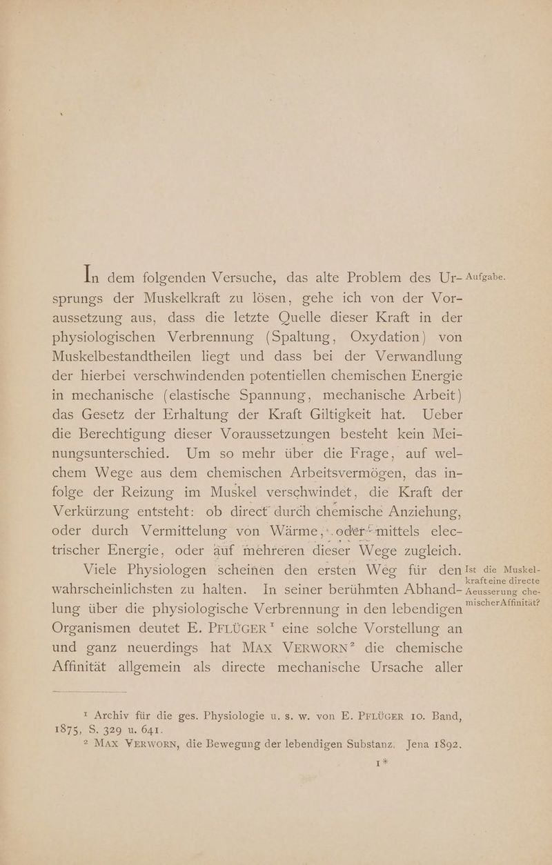 sprungs der Muskelkraft zu lösen, gehe ich von der Vor- aussetzung aus, dass die letzte (Juelle dieser Kraft in der physiologischen Verbrennung (Spaltung, Oxydation) von Muskelbestandtheilen liest und dass bei der Verwandlung der hierbei verschwindenden potentiellen chemischen Energie in mechanische (elastische Spannung, mechanische Arbeit) das Gesetz der Erhaltung der Kraft Giltigkeit hat. Ueber die Berechtigung dieser Voraussetzungen besteht kein Mei- nungsunterschied. Um so mehr über die Frage, auf wel- chem Wege aus dem chemischen Arbeitsvermögen, das in- folge der Reizung im Muskel verschwindet, die Kraft der Verkürzung entsteht: ob direct durch chemische Anziehung, oder durch Vermittelung von Wärme ‚'.odermittels elec- trischer Energie, oder äuf mehreren dieser Wege zugleich. lung über die physiologische Verbrennung in den lebendigen Organismen deutet E. PFLÜGER eine solche Vorstellung an und ganz neuerdings hat MAx VERWORN” die chemische Affinität allgemein als directe mechanische Ursache aller ! Archiv für die ges. Physiologie u. s. w. von E. PFLÜGER 10. Band, ?2 MAX VWERWORN, die Bewegung der lebendigen Substanz: Jena 1892. ı* mischer Affinität?