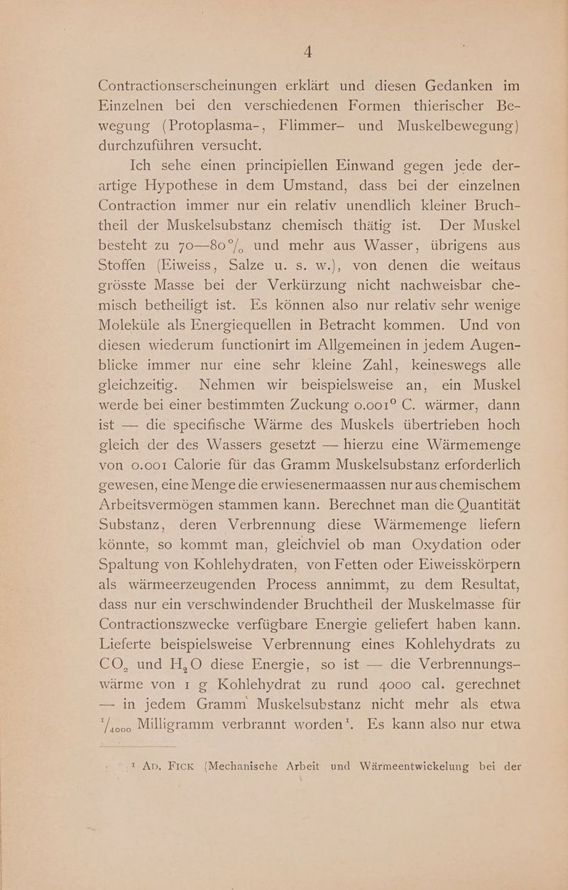 Contractionserscheinungen erklärt und diesen Gedanken im Einzelnen bei den verschiedenen Formen thierischer Be- wegung (Protoplasma-, Flimmer- und Muskelbewegung) durchzuführen versucht. Ich sehe einen principiellen Einwand gegen jede der- artige Hypothese in dem Umstand, dass bei der einzelnen Contraction immer nur ein relativ unendlich kleiner Bruch- theil der Muskelsubstanz chemisch thätig ist. Der Muskel besteht zu 70—80°/, und mehr aus Wasser, übrigens aus Stoffen (Eiweiss, Salze u. s. w.), von denen die weitaus grösste Masse bei der Verkürzung nicht nachweisbar che- misch betheiligt ist. Es können also nur relativ sehr wenige Moleküle als Energiequellen in Betracht kommen. Und von diesen wiederum functionirt im Allgemeinen in jedem Augen- blicke immer nur eine sehr kleine Zahl, keineswegs alle gleichzeitig. Nehmen wir beispielsweise an, ein Muskel werde bei einer bestimmten Zuckung 0.001° C. wärmer, dann ist — die specifische Wärme des Muskels übertrieben hoch gleich der des Wassers gesetzt — hierzu eine Wärmemenge von 0.001 Calorie für das Gramm Muskelsubstanz erforderlich gewesen, eine Menge die erwiesenermaassen nur auschemischem Arbeitsvermögen stammen kann. Berechnet man die Quantität Substanz, deren Verbrennung diese Wärmemenge liefern könnte, so kommt man, gleichviel ob man Oxydation oder Spaltung von Kohlehydraten, von Fetten oder Eiweisskörpern als wärmeerzeugenden Process annimmt, zu dem Resultat, dass nur ein verschwindender Bruchtheil der Muskelmasse für Contractionszwecke verfügbare Energie geliefert haben kann. Lieferte beispielsweise Verbrennung eines Kohlehydrats zu CO, und H,O diese Energie, so ist — die Verbrennungs- wärme von ı g Kohlehydrat zu rund 4000 cal. gerechnet — in jedem Gramm Muskelsubstanz nicht mehr als etwa /400. Milligramm verbrannt worden‘. Es kann also nur etwa ı An. Fick (Mechanische Arbeit und Wärmeentwickelung bei der