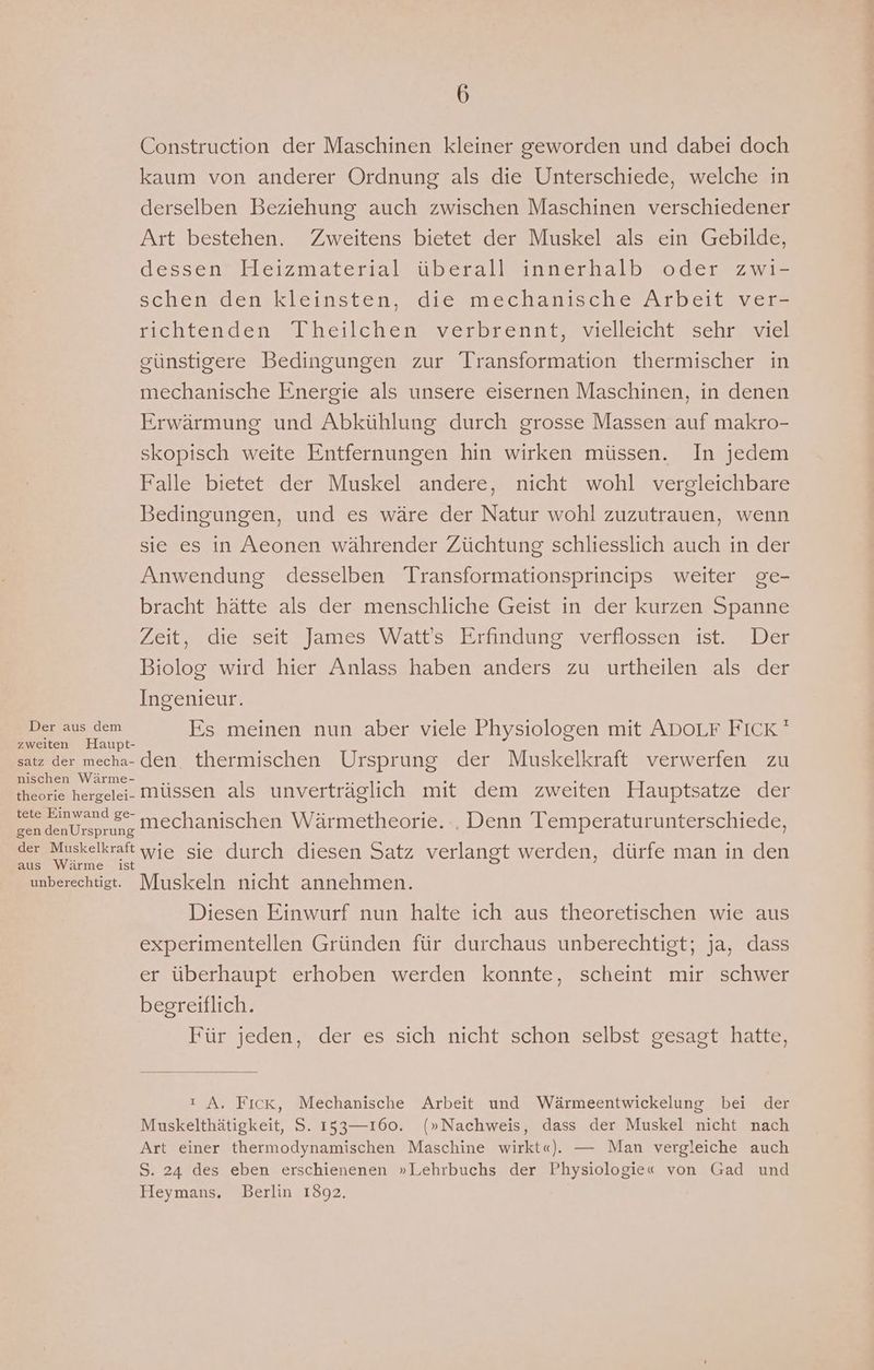 Construction der Maschinen kleiner geworden und dabei doch kaum von anderer Ordnung als die Unterschiede, welche in derselben Beziehung auch zwischen Maschinen verschiedener Art bestehen. Zweitens bietet der Muskel als ein Gebilde, dessen Heizmaterial überall innerhalb oder zwi- schen den kleinsten, die mechanische Arbeit ver- richtenden Theilchen verbrennt, vielleicht sehr’ viel günstigere Bedingungen zur Transformation thermischer in mechanische Energie als unsere eisernen Maschinen, in denen Erwärmung und Abkühlung durch grosse Massen auf makro- skopisch weite Entfernungen hin wirken müssen. In jedem Falle bietet der Muskel andere, nicht wohl vergleichbare Bedingungen, und es wäre der Natur wohl zuzutrauen, wenn sie es in Aeonen währender Züchtung schliesslich auch in der Anwendung desselben Transformationsprincips weiter ge- bracht hätte als der menschliche Geist in der kurzen Spanne Zeit, die seit James Watt’s Erfindung verflossen ist. Der Biolog wird hier Anlass haben anders zu urtheilen als der Ingenieur. Der aus dem Es meinen nun aber viele Physiologen mit ADoLF FICK ' zweiten Haupt- satz der mecha- den. thermischen Ursprung der Muskelkraft verwerfen zu nischen Wärme- = En: % R theorie hergelei- Müssen als unverträglich mit dem zweiten Hauptsatze der tete Einwand ge mechanischen Wärmetheorie... Denn Temperaturunterschiede, gen denUrsprung Eanlrkelkafenyie sie durch diesen Satz verlangt werden, dürfe man in den aus Wärme ist unberechtigt. Muskeln nicht annehmen. Diesen Einwurf nun halte ich aus theoretischen wie aus experimentellen Gründen für durchaus unberechtigt; ja, dass er überhaupt erhoben werden konnte, scheint mir schwer begreiflich. Für jeden, der es sich nicht schon selbst gesagt hatte, ı A. Fıck, Mechanische Arbeit und Wärmeentwickelung bei der Muskelthätigkeit, S. 153—160. (»Nachweis, dass der Muskel nicht nach Art einer thermodynamischen Maschine wirkt«). — Man vergleiche auch S. 24 des eben erschienenen »Lehrbuchs der Physiologie« von Gad und Heymans. Berlin 1892.