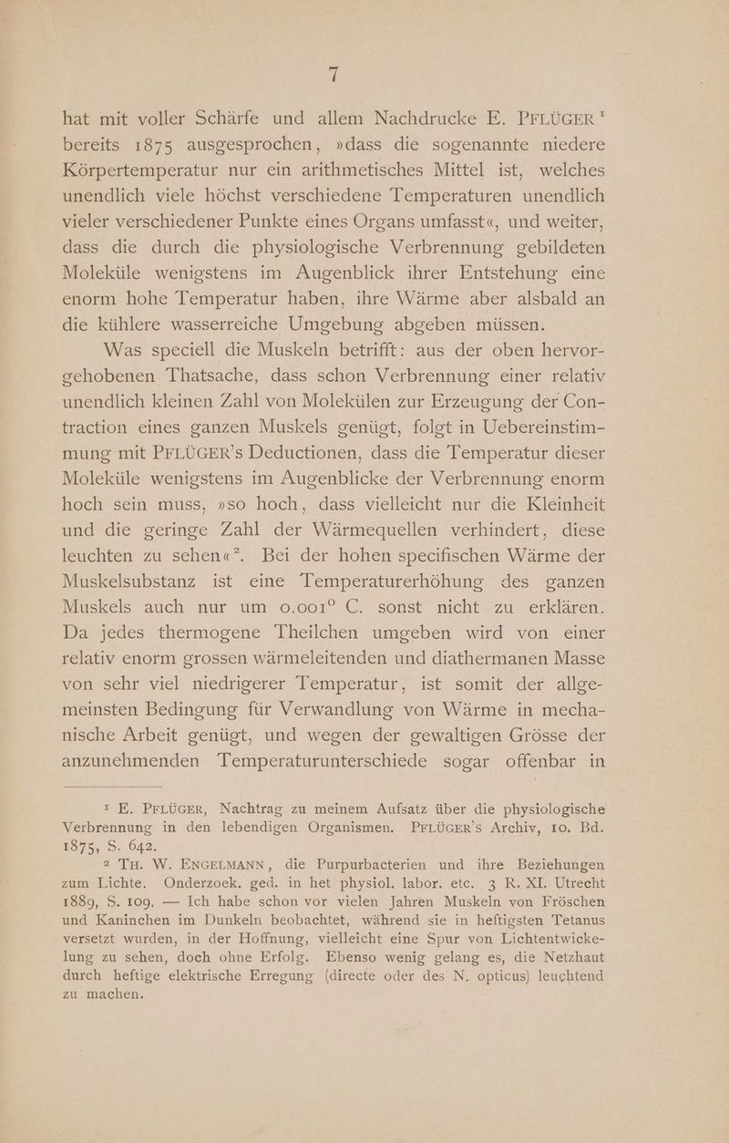 hat mit voller Schärfe und allem Nachdrucke E. PFLÜGER ' bereits 1875 ausgesprochen, »dass die sogenannte niedere Körpertemperatur nur ein arithmetisches Mittel ist, welches unendlich viele höchst verschiedene Temperaturen unendlich vieler verschiedener Punkte eines Organs umfasst«, und weiter, dass die durch die physiologische Verbrennung gebildeten Moleküle wenigstens im Augenblick ihrer Entstehung eine enorm hohe Temperatur haben, ihre Wärme aber alsbald an die kühlere wasserreiche Umgebung abgeben müssen. | Was speciell die Muskeln betrifft: aus der oben hervor- gehobenen Thatsache, dass schon Verbrennung einer relativ unendlich kleinen Zahl von Molekülen zur Erzeugung der Con- traction eines ganzen Muskels genügt, folgt in Uebereinstim- mung mit PFLÜGER’s Deductionen, dass die Temperatur dieser Moleküle wenigstens im Augenblicke der Verbrennung enorm hoch sein muss, »so hoch, dass vielleicht nur die Kleinheit und die geringe Zahl der Wärmequellen verhindert, diese leuchten zu sehen«?”. Bei der hohen specifischen Wärme der Muskelsubstanz ist eine Temperaturerhöhung des ganzen Muskels auch nur um 0.001° C. sonst nicht zu erklären. Da jedes thermogene Theilchen umgeben wird von einer relativ enorm grossen wärmeleitenden und diathermanen Masse von sehr viel niedrigerer Temperatur, ist somit der allge- meinsten Bedingung für Verwandlung von Wärme in mecha- nische Arbeit genügt, und wegen der gewaltigen Grösse der anzunehmenden Temperaturunterschiede sogar offenbar in ı E. PrLÜüGEr, Nachtrag zu meinem Aufsatz über die physiologische Verbrennung in den lebendigen Organismen. PFLÜGER’S Archiv, Io. Bd. 187%, 5. 042. 2 Tu. W. ENGELMANN, die Purpurbacterien und ihre Beziehungen zum Lichte. Onderzoek. ged. in het physiol. labor. ete. 3 R. XI. Utrecht 1889, S. 109. — Ich habe schon vor vielen Jahren Muskeln von Fröschen und Kaninchen im Dunkeln beobachtet, während sie in heftigsten Tetanus versetzt wurden, in der Hoffnung, vielleicht eine Spur von Lichtentwicke- lung zu sehen, doch ohne Erfolg. Ebenso wenig gelang es, die Netzhaut durch heftige elektrische Erregung (directe oder des N, opticus) leuchtend zu machen.