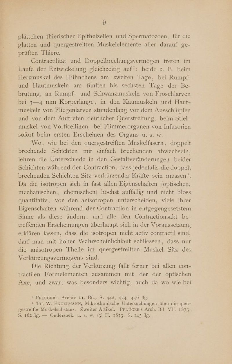 plättchen thierischer Epithelzellen und Spermatozoen, für die glatten und quergestreiften Muskelelemente aller darauf ge- prüften Thiere. Contractilität und Doppelbrechungsvermögen treten im Laufe der Entwickelung gleichzeitig auf: beide z. B. beim Herzmuskel des Hühnchens am zweiten Tage, bei Rumpf- und Hautmuskeln am fünften bis sechsten Tage der Be- brütung, an Rumpf- und Schwanzmuskeln von Froschlarven bei 3—4 mm Körperlänge, in den Kaumuskeln und Haut- muskeln von Fliegenlarven stundenlang vor dem Ausschlüpfen und vor dem Auftreten deutlicher Querstreifung, beim Stiel- muskel von Vorticellinen, bei Flimmerorganen von Infusorien sofort beim ersten Erscheinen des Organs u. s. w. Wo, wie bei den quergestreiften Muskelfasern , doppelt brechende Schichten mit einfach brechenden abwechseln, lehren die Unterschiede in den Gestaltveränderungen beider Schichten während der Contraction, dass jedenfalls die doppelt brechenden Schichten Sitz verkürzender Kräfte sein müssen”. Da die isotropen sich in fast allen Eigenschaften (optischen, mechanischen, chemischen) höchst auffällig und nicht bloss quantitativ, von den anisotropen unterscheiden, viele ihrer Eigenschaften während der Contraction in entgegengesetztem Sinne als diese ändern, und alle den Contractionsakt be- treffenden Erscheinungen überhaupt sich in der Voraussetzung erklären lassen, dass die isotropen nicht activ contractil sind, darf man mit hoher Wahrscheinlichkeit schliessen, dass nur die anisotropen Theile im quergestreiften Muskel Sitz des Verkürzungsvermögens sind. Die Richtung der Verkürzung fällt ferner bei allen con- tractilen Formelementen zusammen mit der der optischen Axe, und zwar, was besonders wichtig, auch da wo wie bei ı PFLÜGER’S Archiv 11. Bd., S. 442, 454. 456 fig. 2 TH. W. ENGELMANN, Mikroskopische Untersuchungen über die quer- gestreifte Muskelsubstanz. Zweiter Artikel. PFLÜGER'S Arch, Bd. VI!. 1873 , S. 162 fig. — Onderzoek. u. s. w. (3) Il. 1873, S. 145 fig.