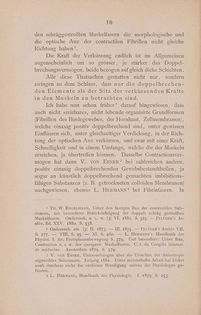 den schräggestreiften Muskelfasern die morphologische und die optische Axe der contractilen Fibrillen nicht gleiche Richtung haben’. Die Kraft der Verkürzung endlich ist im Allgemeinen augenscheinlich um so grösser, je stärker das Doppel- brechungsvermögen, beide bezogen auf gleich dicke Schichten. Alle diese Thatsachen gestatten nicht nur, sondern zwingen zu dem Schluss, dass nur die doppelbrechen- denerlementeralsalerwsitzederwerkurzendeneKraite in den Muskeln zu betrachten sind. Ich habe nun schon früher? darauf hingewiesen, dass auch nicht »reizbare«, nicht lebende organisirte Grundformen (Fibrillen des Bindegewebes, der Hornhaut, Zellmembranen), welche einaxig positiv doppelbrechend sind, unter gewissen Einflüssen sich, unter gleichzeitiger Verdickung, in der Rich- tung der optischen Axe verkürzen, und zwar mit einer Kraft, Schnelligkeit und in einem Umfange, welche die der Muskeln erreichen, ja übertreffen können. Dasselbe Contractionsver- mögen hat dann V. VON EBNER? bei zahlreichen andern, positiv einaxig doppelbrechenden Gewebsbestandtheilen, ja sogar an künstlich doppelbrechend gemachten imbibitions- fähigen Substanzen (z. B. getrockneten colloiden Membranen) nachgewiesen, ebenso L. HERMANN* bei Fibrinfasern. In ı Tu. W. ENGELMANN, Ueber den fasrigen Bau der contractilen Sub- stanzen, mit besonderer Berücksichtigung der doppelt schräg gestreiften Muskelfasern. Onderzoek. u. s. w. (3) VI. 1881, S. 325. — PFLÜGER'S Ar- chiv. Bd. XXV. 1880, S. 538. 2 Onderzoek. etc. (3) II. 1873. — III. 1875. — PFLÜGER’S Archiv VI. S. 177. — VII. S. 95. — XI. S. 460. — L. HERMAnN’s Handbuch der Physiol. I. Art. Protoplasmabewegung S. 379. Und besonders: Ueber Bau, Contraction u. s. w. der quergestr. Muskelfasern. C.r. du Congres internat. de me&amp;decine. Amsterdam 1879, S. 574. 3 V. von EBNER, Untersuchungen über die Ursachen der Anisotropie organisirter Substanzen. Leipzig 1882. Diese meisterhafte Arbeit hat bisher noch durchaus nicht die verdiente Würdigung seitens der Physiologen ge- funden. 4 L. HERMANN, Handbuch der Physiologie. I. 1879, S. 253.