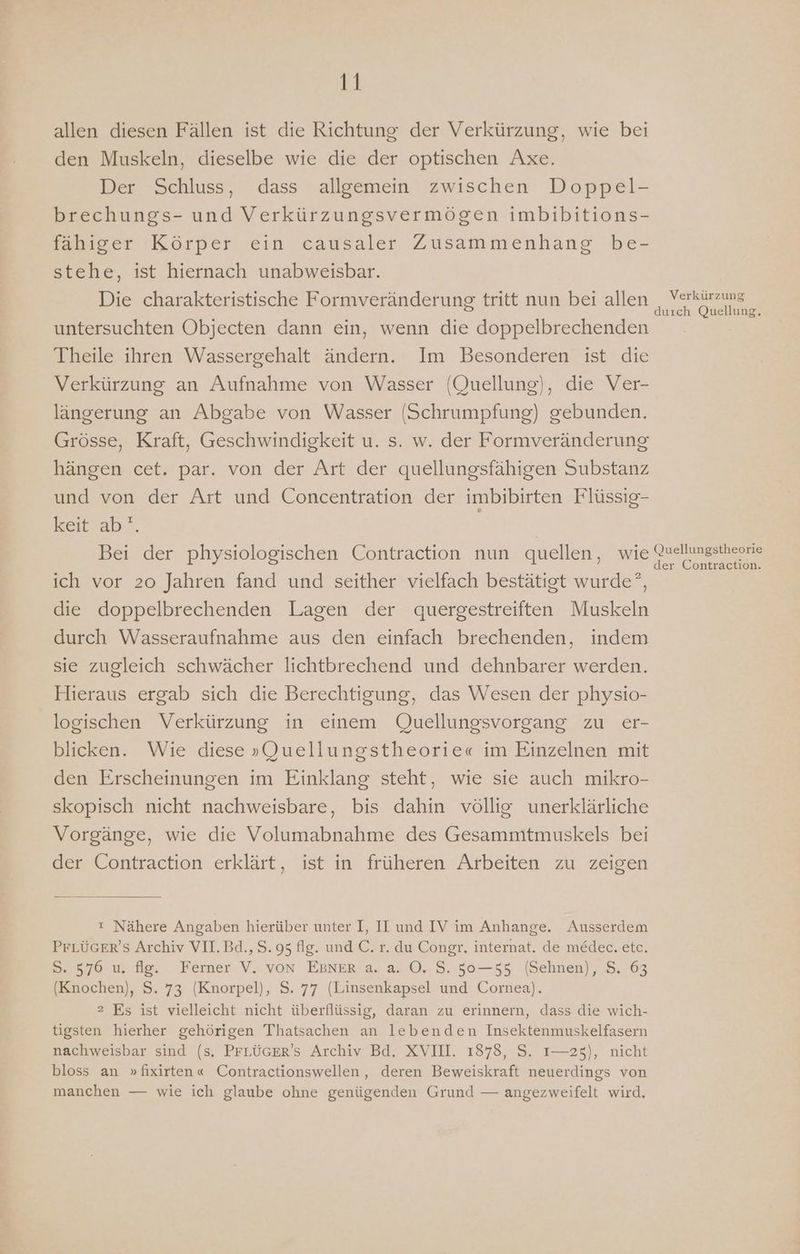 Et allen diesen Fällen ist die Richtung der Verkürzung, wie bei den Muskeln, dieselbe wie die der optischen Axe. Der Schluss, dass allgemein zwischen Doppel- brechungs- und Verkürzungsvermögen imbibitions- fähiger Körper ein causaler Zusammenhang be- stehe, ist hiernach unabweisbar. Die charakteristische Formveränderung tritt nun bei allen A untersuchten Objecten dann ein, wenn die doppelbrechenden Ä Theile ihren Wassergehalt ändern. Im Besonderen ist die Verkürzung an Aufnahme von Wasser (Quellung), die Ver- längerung an Abgabe von Wasser (Schrumpfung) gebunden. Grösse, Kraft, Geschwindigkeit u. s. w. der Formveränderung hängen cet. par. von der Art der quellungsfähigen Substanz und von der Art und Concentration der imbibirten Flüssig- keit ab°. | | Bei der physiologischen Contraction nun quellen, wie De ich vor 20 Jahren fand und seither vielfach bestätigt wurde, die doppelbrechenden Lagen der quergestreiften Muskeln durch Wasseraufnahme aus den einfach brechenden, indem sie zugleich schwächer lichtbrechend und dehnbarer werden. Hieraus ergab sich die Berechtigung, das Wesen der physio- logischen Verkürzung in einem Quellungsvorgang zu er- blicken. Wie diese »„QJuellungstheorie« im Einzelnen mit den Erscheinungen im Einklang steht, wie sie auch mikro- skopisch nicht nachweisbare, bis dahin völlig unerklärliche Vorgänge, wie die Volumabnahme des Gesammtmuskels bei der Contraction erklärt, ist in früheren Arbeiten zu zeigen ı Nähere Angaben hierüber unter I, II und IV im Anhange. Ausserdem PFLÜGER’S Archiv VIL.Bd.,S.95 flg. und €. r. du Congr. internat. de me&amp;dec. etc. 5. 576 u. ie, Ferner V,.. von EBNER’a. a. 0.S.50—55 (Sehnen), 8, 63 (Knochen), S. 73 (Knorpel), S. 77 (Linsenkapsel und Cornea). 2 Es ist vielleicht nicht überflüssig, daran zu erinnern, dass die wich- tigsten hierher gehörigen Thatsachen an lebenden Insektenmuskelfasern nachweisbar sind (s. PFLÜGER’S Archiv Bd. XVIII. 1878, S. 1—25), nicht bloss an »fixirten« Contractionswellen, deren Beweiskraft neuerdings von manchen — wie ich glaube ohne genügenden Grund — angezweifelt wird.