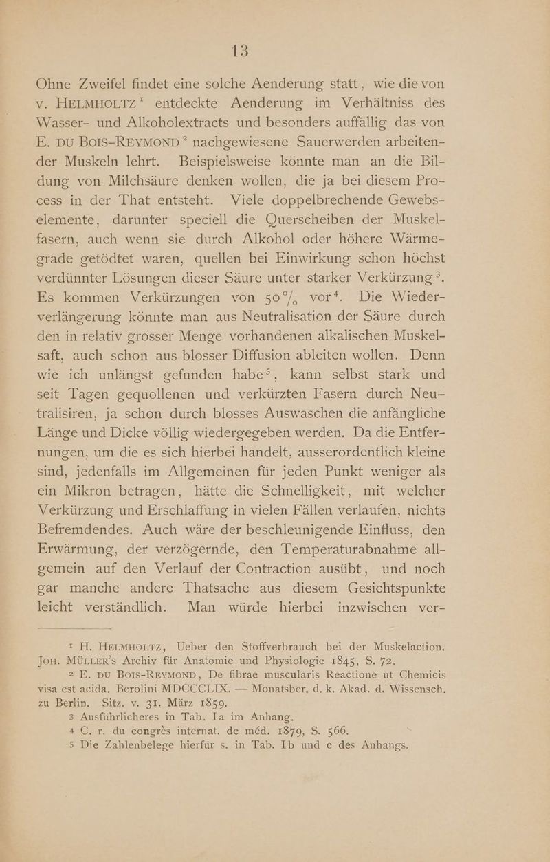 Ohne Zweifel findet eine solche Aenderung statt, wie die von v. HELMHOLTZ entdeckte Aenderung im Verhältniss des Wasser- und Alkoholextracts und besonders auffällig das von E. DU BoIS-REYMOND ? nachgewiesene Sauerwerden arbeiten- der Muskeln lehrt. Beispielsweise könnte man an die Bil- dung von Milchsäure denken wollen, die ja bei diesem Pro- cess in der That entsteht. Viele doppelbrechende Gewebs- elemente, darunter speciell die Querscheiben der Muskel- fasern, auch wenn sie durch Alkohol oder höhere Wärme- grade getödtet waren, quellen bei Einwirkung schon höchst verdünnter Lösungen dieser Säure unter starker Verkürzung °. Es kommen Verkürzungen von 50°/, vor*. Die Wieder- verlängerung könnte man aus Neutralisation der Säure durch den in relativ grosser Menge vorhandenen alkalischen Muskel- saft, auch schon aus blosser Diffusion ableiten wollen. Denn wie ich unlängst gefunden habe’, kann selbst stark und seit Tagen gequollenen und verkürzten Fasern durch Neu- tralisiren, ja schon durch blosses Auswaschen die anfängliche Länge und Dicke völlig wiedergegeben werden. Da die Entfer- nungen, um die es sich hierbei handelt, ausserordentlich kleine sind, jedenfalls im Allgemeinen für jeden Punkt weniger als ein Mikron betragen, hätte die Schnelligkeit, mit welcher Verkürzung und Erschlaffung in vielen Fällen verlaufen, nichts Befremdendes. Auch wäre der beschleunigende Einfluss, den Erwärmung, der verzögernde, den Temperaturabnahme all- gemein auf den Verlauf der Contraction ausübt, und noch gar manche andere Thatsache aus diesem Gesichtspunkte leicht verständlich. Man würde hierbei inzwischen ver- : H. HELMHOLTZ, Ueber den Stoffverbrauch bei der Muskelaction. Jon. MÜLLER’S Archiv für Anatomie und Physiologie 1845, S. 72. 2 E. Du BoIs-REYMOND, De fibrae muscularis Reactione ut Chemicis visa est acida. Berolini MDCCCLIX. — Monatsber. d.k. Akad. d. Wissensch. zu Berlin. Sitz, v. 31. März 18509. 3 Ausführlicheres in Tab. Ia im Anhang. 4 C. r. du congres internat. de me&amp;d. 1879, S. 566. 5 Die Zahlenbelege hierfür s. in Tab. Ib und c des Anhangs.