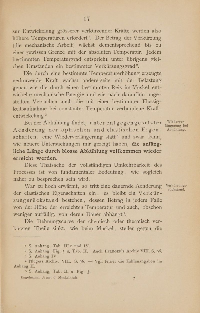 zur Entwickelung grösserer verkürzender Kräfte werden also höhere Temperaturen erfordert‘. Der Betrag der Verkürzung (die mechanische Arbeit) wächst dementsprechend bis zu einer gewissen Grenze mit der absoluten Temperatur. Jedem bestimmten Temperaturgrad entspricht unter übrigens glei- chen Umständen ein bestimmter Verkürzungsgrad °. Die durch eine bestimmte Temperaturerhöhung erzeugte verkürzende Kraft wächst andererseits mit der Belastung genau wie die durch einen bestimmten Reiz im Muskel ent- wickelte mechanische Energie und wie nach daraufhin ange- stellten Versuchen auch die mit einer bestimmten Flüssig- keitsaufnahme bei constanter Temperatur verbundene Kraft- entwickelung °. Bei der Abkühlung findet, unter entgegengesetzter Aenderung der optischen und elastischen Eigen- schaften, eine Wiederverlängerung statt* und zwar kann, wie neuere Untersuchungen mir gezeigt haben, die anfäng- liche Länge durch blosse Abkühlung vollkommen wieder erreicht werden. Diese Thatsache der vollständigen Umkehrbarkeit des Processes ist von fundamentaler Bedeutung, wie sogleich näher zu besprechen sein wird. War zu hoch erwärmt, so tritt eine dauernde Aenderung der elastischen Eigenschaften ein, es bleibt ein Verkür- zungsrückstand bestehen, dessen Betrag in jedem Falle von der Höhe der erreichten Temperatur und auch, obschon weniger auffällig, von deren Dauer abhängt’. Die Dehnungscurve der chemisch oder thermisch ver- kürzten Theile sinkt, wie beim Muskel, steiler gegen die ı S. Anhang, Tab. IlIc und IV. 2 S, Anhang, Fig. 3 u. Tab. II. Auch PrLücer’s Archiv VII. S. 96. 3 S. Anhang IV. 4 Pflügers Archiv. VIII. S. 96. — Vgl. ferner die Zahlenangaben im Anhang I. 5». Anhang, Tab, IL: u: Fig..g, Engelmann, Urspr. d. Muskelkraft. 2 Wiederver- längerung bei Abkühlung. Verkürzungs- rückstand.